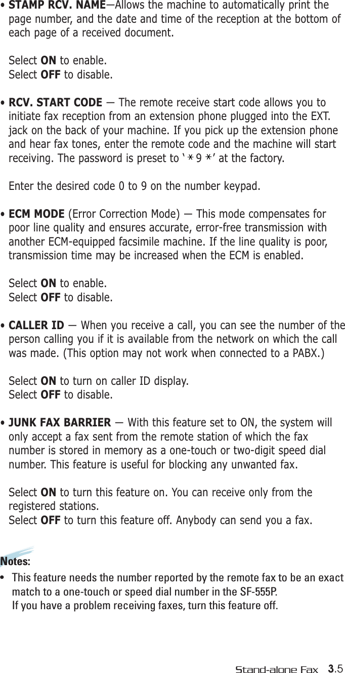 3.5Stand-alone Fax• STAMP RCV. NAME—Allows the machine to automatically print thepage number, and the date and time of the reception at the bottom ofeach page of a received document. Select ON to enable.Select OFF to disable.• RCV. START CODE — The remote receive start code allows you to initiate fax reception from an extension phone plugged into the EXT.jack on the back of your machine. If you pick up the extension phoneand hear fax tones, enter the remote code and the machine will startreceiving. The password is preset to ‘   9   ’ at the factory. Enter the desired code 0 to 9 on the number keypad.• ECM MODE (Error Correction Mode) — This mode compensates forpoor line quality and ensures accurate, error-free transmission withanother ECM-equipped facsimile machine. If the line quality is poor,transmission time may be increased when the ECM is enabled. Select ON to enable.Select OFF to disable.• CALLER ID — When you receive a call, you can see the number of theperson calling you if it is available from the network on which the callwas made. (This option may not work when connected to a PABX.)Select ON to turn on caller ID display.Select OFF to disable.• JUNK FAX BARRIER — With this feature set to ON, the system willonly accept a fax sent from the remote station of which the faxnumber is stored in memory as a one-touch or two-digit speed dialnumber. This feature is useful for blocking any unwanted fax.Select ON to turn this feature on. You can receive only from theregistered stations.Select OFF to turn this feature off. Anybody can send you a fax.Notes:  •   This feature needs the number reported by the remote fax to be an exactmatch to a one-touch or speed dial number in the SF-555P. If you have a problem receiving faxes, turn this feature off.