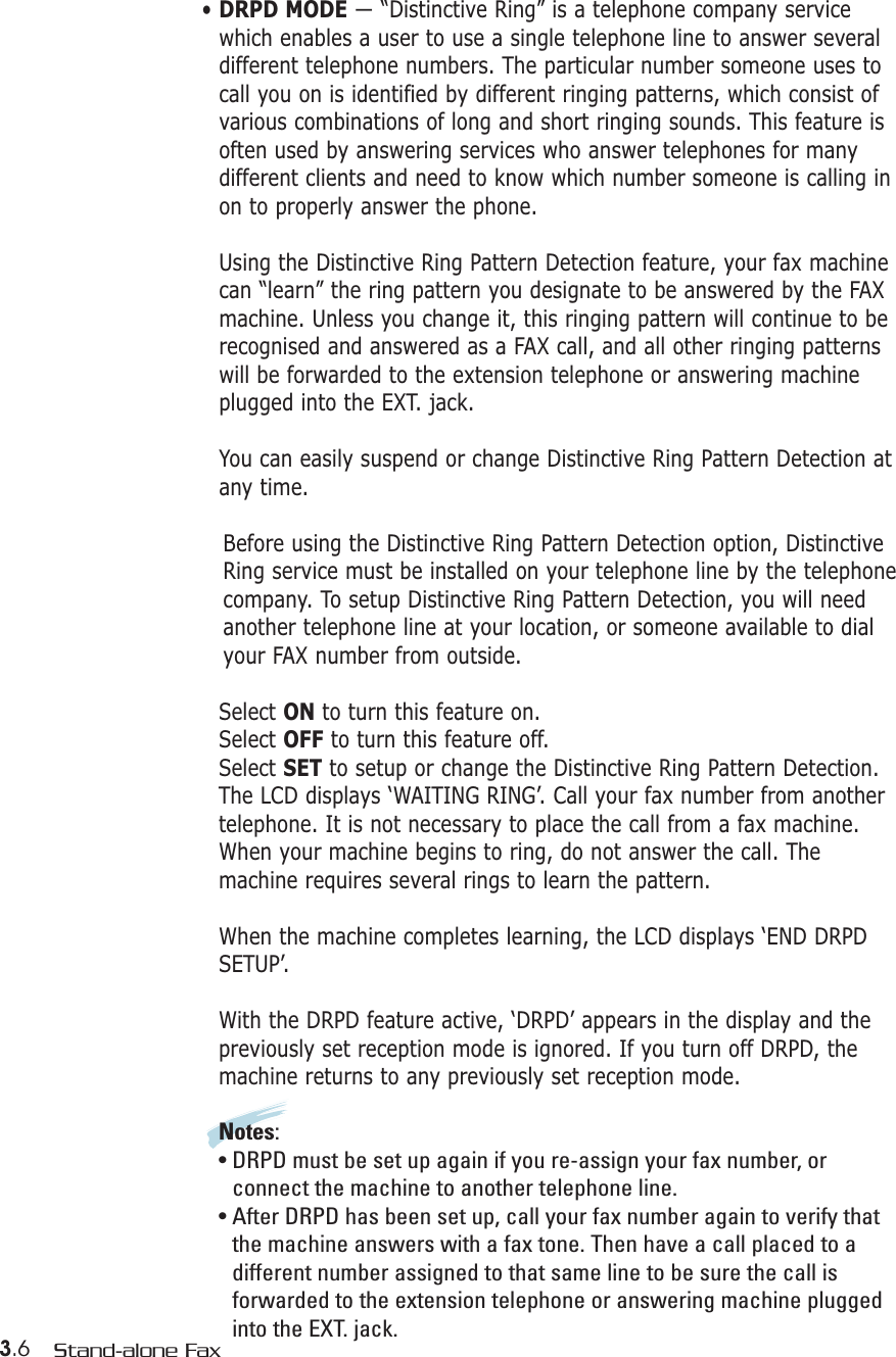 3.6 Stand-alone Fax• DRPD MODE — “Distinctive Ring” is a telephone company servicewhich enables a user to use a single telephone line to answer severaldifferent telephone numbers. The particular number someone uses tocall you on is identified by different ringing patterns, which consist ofvarious combinations of long and short ringing sounds. This feature isoften used by answering services who answer telephones for manydifferent clients and need to know which number someone is calling inon to properly answer the phone.Using the Distinctive Ring Pattern Detection feature, your fax machinecan “learn” the ring pattern you designate to be answered by the FAXmachine. Unless you change it, this ringing pattern will continue to berecognised and answered as a FAX call, and all other ringing patternswill be forwarded to the extension telephone or answering machineplugged into the EXT. jack.You can easily suspend or change Distinctive Ring Pattern Detection atany time.Before using the Distinctive Ring Pattern Detection option, DistinctiveRing service must be installed on your telephone line by the telephonecompany. To setup Distinctive Ring Pattern Detection, you will needanother telephone line at your location, or someone available to dialyour FAX number from outside.Select ON to turn this feature on.Select OFF to turn this feature off.Select SET to setup or change the Distinctive Ring Pattern Detection.The LCD displays ‘WAITING RING’. Call your fax number from anothertelephone. It is not necessary to place the call from a fax machine.When your machine begins to ring, do not answer the call. Themachine requires several rings to learn the pattern.When the machine completes learning, the LCD displays ‘END DRPDSETUP’.With the DRPD feature active, ‘DRPD’ appears in the display and thepreviously set reception mode is ignored. If you turn off DRPD, themachine returns to any previously set reception mode.Notes:• DRPD must be set up again if you re-assign your fax number, orconnect the machine to another telephone line.• After DRPD has been set up, call your fax number again to verify thatthe machine answers with a fax tone. Then have a call placed to adifferent number assigned to that same line to be sure the call isforwarded to the extension telephone or answering machine pluggedinto the EXT. jack.