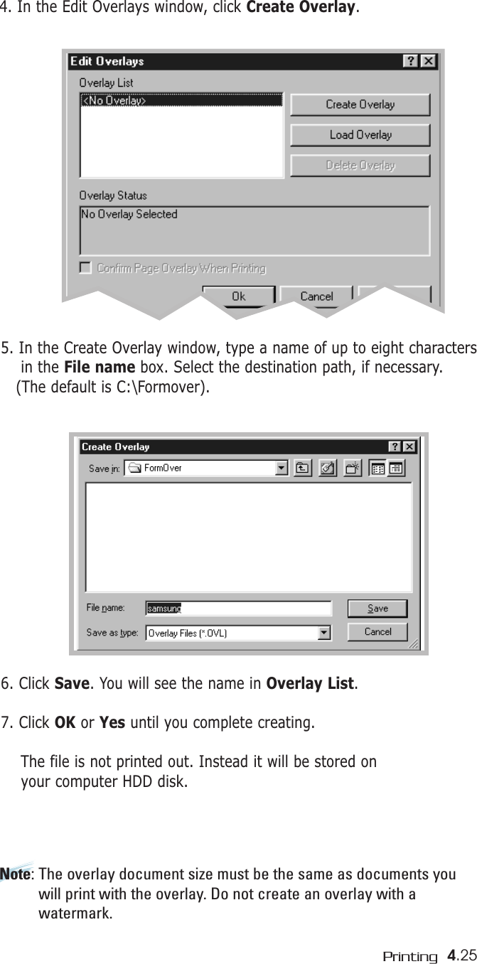 4.25Printing4. In the Edit Overlays window, click Create Overlay.5. In the Create Overlay window, type a name of up to eight charactersin the File name box. Select the destination path, if necessary. (The default is C:\Formover).6. Click Save. You will see the name in Overlay List.7. Click OK or Yes until you complete creating. The file is not printed out. Instead it will be stored on your computer HDD disk. Note: The overlay document size must be the same as documents youwill print with the overlay. Do not create an overlay with awatermark. 