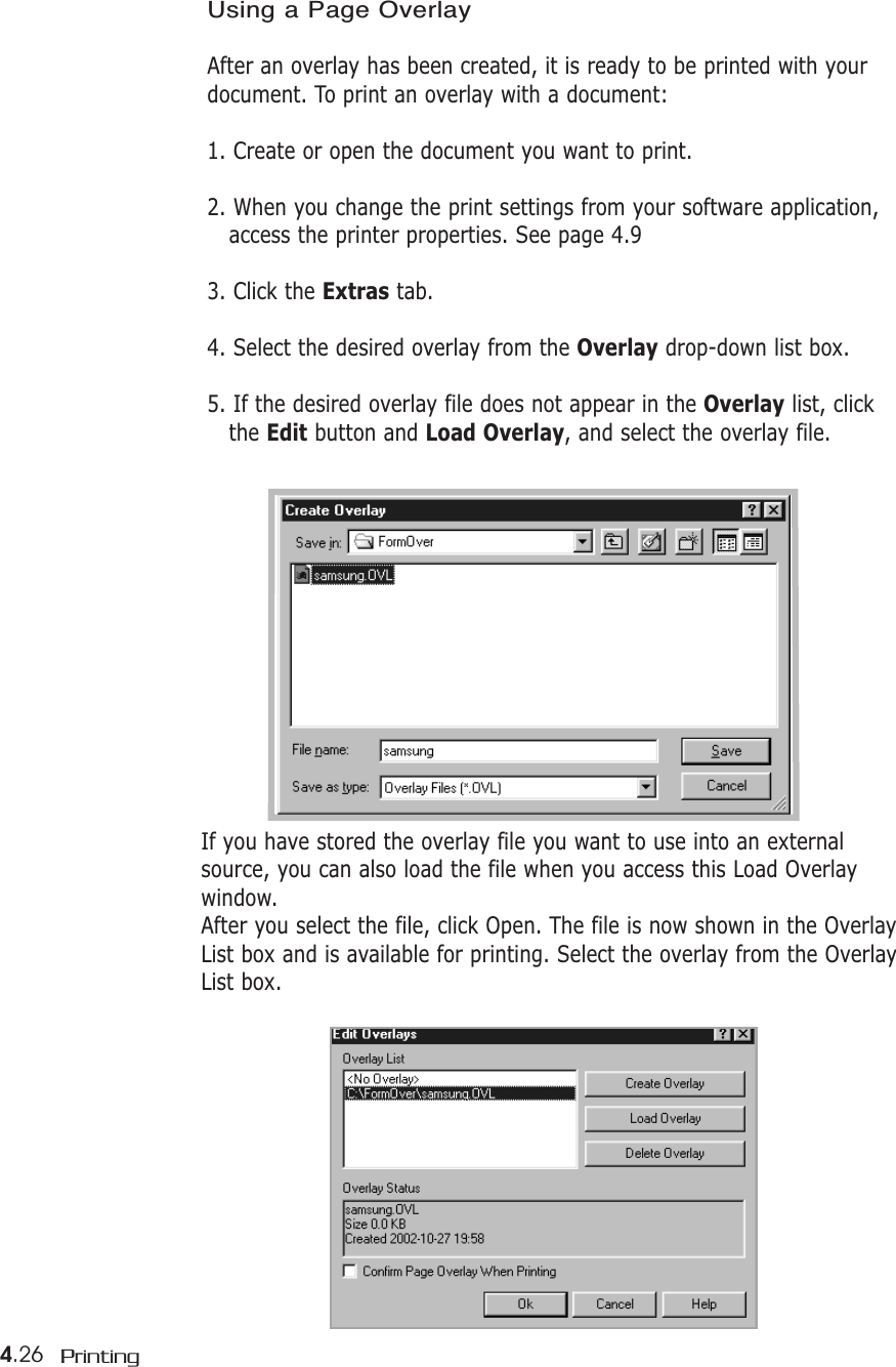 4.26 PrintingUsing a Page OverlayAfter an overlay has been created, it is ready to be printed with yourdocument. To print an overlay with a document:1. Create or open the document you want to print. 2. When you change the print settings from your software application, access the printer properties. See page 4.93. Click the Extras tab.4. Select the desired overlay from the Overlay drop-down list box. 5. If the desired overlay file does not appear in the Overlay list, click the Edit button and Load Overlay, and select the overlay file.If you have stored the overlay file you want to use into an externalsource, you can also load the file when you access this Load Overlaywindow. After you select the file, click Open. The file is now shown in the OverlayList box and is available for printing. Select the overlay from the OverlayList box.