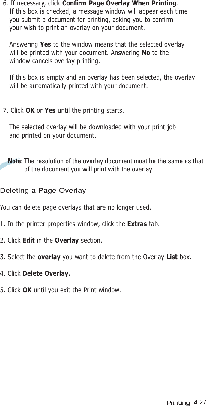 4.27Printing6. If necessary, click Confirm Page Overlay When Printing. If this box is checked, a message window will appear each time you submit a document for printing, asking you to confirmyour wish to print an overlay on your document. Answering Yes to the window means that the selected overlay will be printed with your document. Answering No to the  window cancels overlay printing. If this box is empty and an overlay has been selected, the overlay will be automatically printed with your document. 7. Click OK or Yes until the printing starts. The selected overlay will be downloaded with your print joband printed on your document. Note: The resolution of the overlay document must be the same as thatof the document you will print with the overlay.Deleting a Page OverlayYou can delete page overlays that are no longer used.1. In the printer properties window, click the Extras tab.2. Click Edit in the Overlay section. 3. Select the overlay you want to delete from the Overlay List box. 4. Click Delete Overlay.5. Click OK until you exit the Print window.