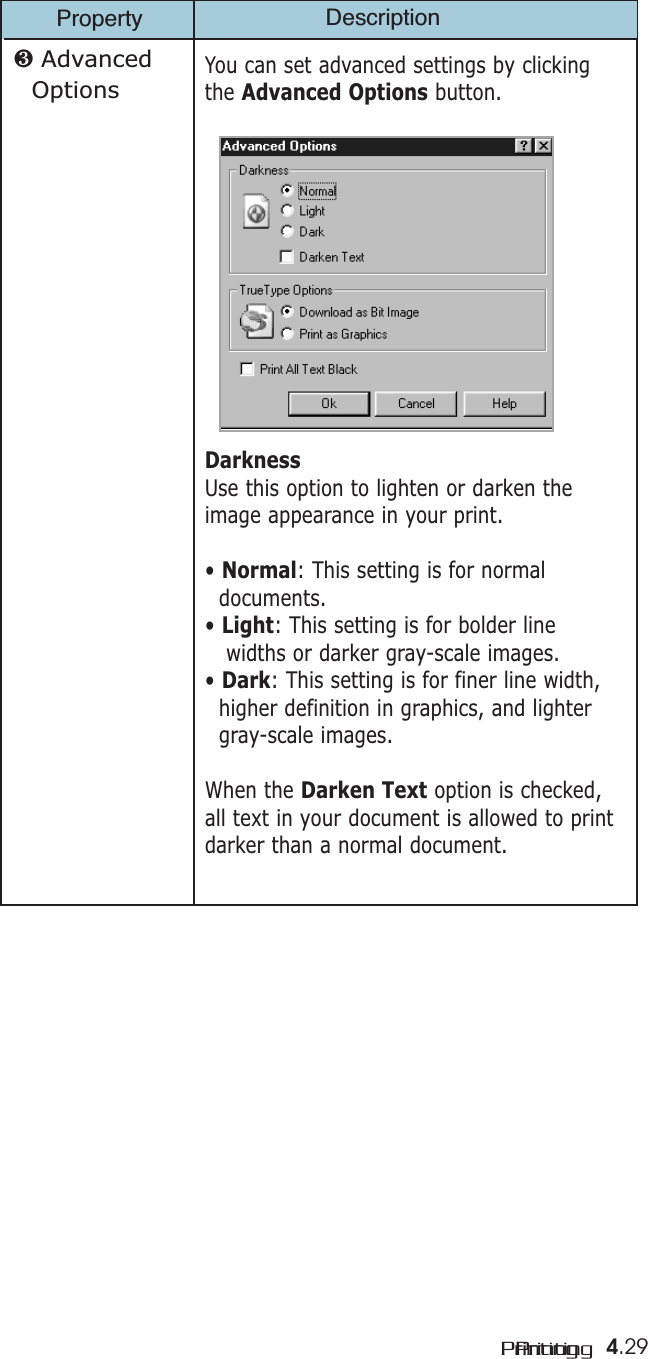 4.29PrintingPrintingProperty Description❸ Advanced OptionsYou can set advanced settings by clickingthe Advanced Options button. DarknessUse this option to lighten or darken theimage appearance in your print.• Normal: This setting is for normal documents.• Light: This setting is for bolder line widths or darker gray-scale images.• Dark: This setting is for finer line width, higher definition in graphics, and lighter gray-scale images.When the Darken Text option is checked,all text in your document is allowed to printdarker than a normal document. 