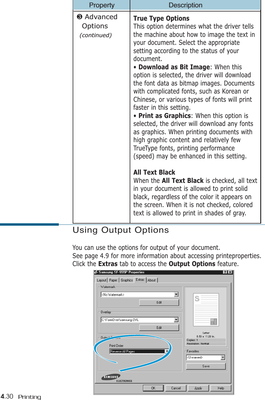 4.30 PrintingProperty DescriptionTrue Type OptionsThis option determines what the driver tellsthe machine about how to image the text inyour document. Select the appropriatesetting according to the status of yourdocument. • Download as Bit Image: When thisoption is selected, the driver will downloadthe font data as bitmap images. Documentswith complicated fonts, such as Korean orChinese, or various types of fonts will printfaster in this setting. • Print as Graphics: When this option isselected, the driver will download any fontsas graphics. When printing documents withhigh graphic content and relatively fewTrueType fonts, printing performance(speed) may be enhanced in this setting.All Text BlackWhen the All Text Black is checked, all textin your document is allowed to print solidblack, regardless of the color it appears onthe screen. When it is not checked, coloredtext is allowed to print in shades of gray.❸ Advanced Options(continued)Using Output OptionsYou can use the options for output of your document.See page 4.9 for more information about accessing printeproperties.Click the Extras tab to access the Output Options feature.