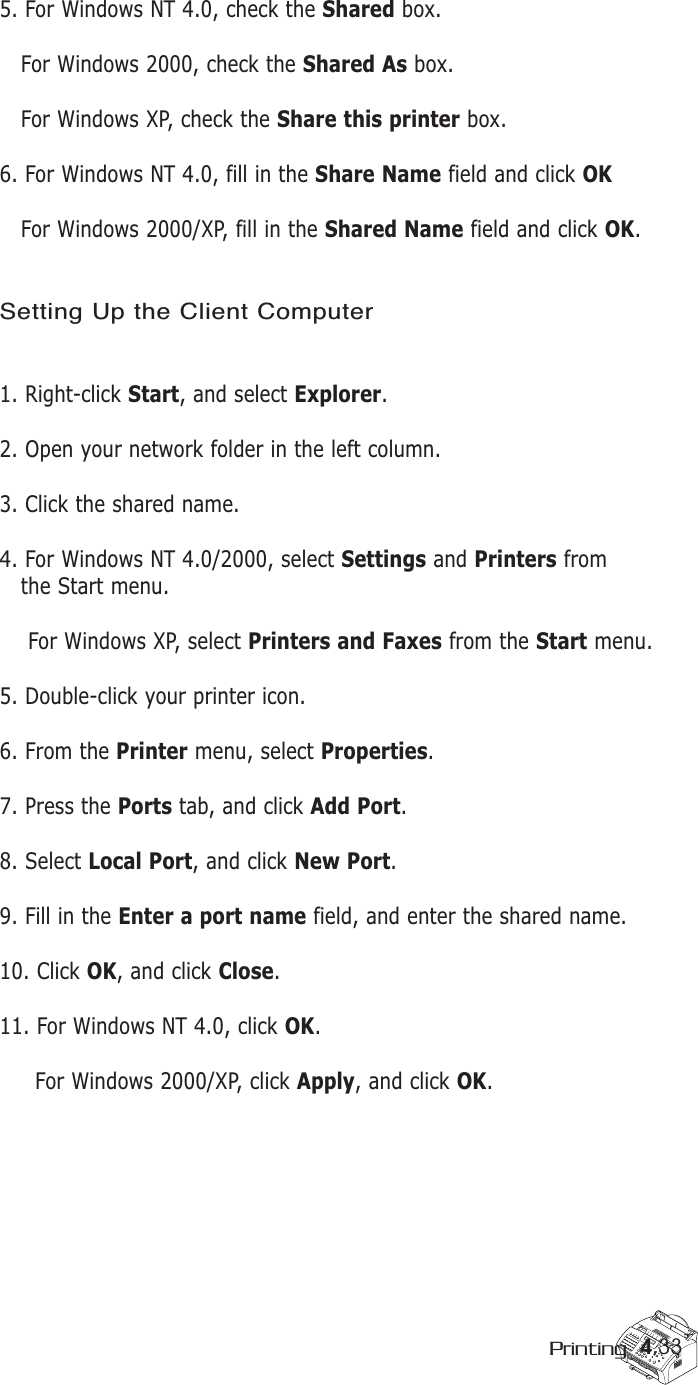 4.33Printing5. For Windows NT 4.0, check the Shared box. For Windows 2000, check the Shared As box.For Windows XP, check the Share this printer box. 6. For Windows NT 4.0, fill in the Share Name field and click OKFor Windows 2000/XP, fill in the Shared Name field and click OK. Setting Up the Client Computer1. Right-click Start, and select Explorer. 2. Open your network folder in the left column. 3. Click the shared name. 4. For Windows NT 4.0/2000, select Settings and Printers from the Start menu. For Windows XP, select Printers and Faxes from the Start menu.5. Double-click your printer icon. 6. From the Printer menu, select Properties.7. Press the Ports tab, and click Add Port. 8. Select Local Port, and click New Port. 9. Fill in the Enter a port name field, and enter the shared name. 10. Click OK, and click Close. 11. For Windows NT 4.0, click OK.For Windows 2000/XP, click Apply, and click OK.