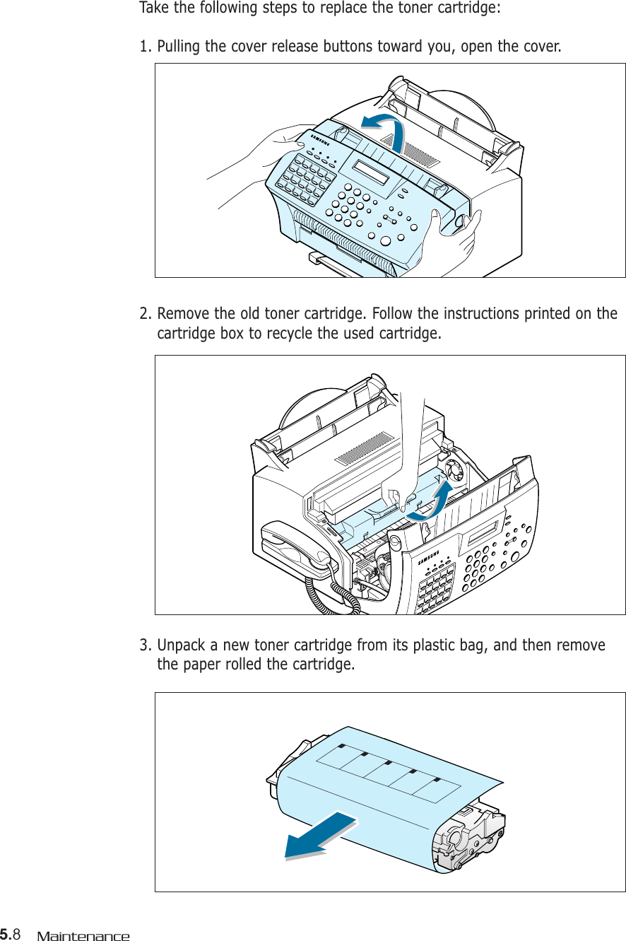5.8Maintenance2. Remove the old toner cartridge. Follow the instructions printed on thecartridge box to recycle the used cartridge.3. Unpack a new toner cartridge from its plastic bag, and then removethe paper rolled the cartridge. Take the following steps to replace the toner cartridge:1. Pulling the cover release buttons toward you, open the cover.
