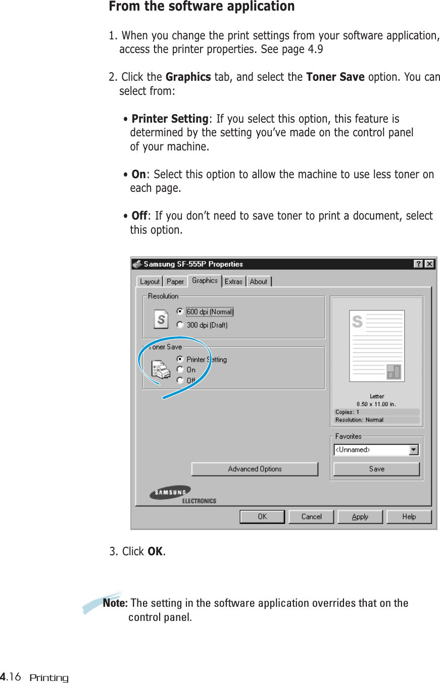 4.16 PrintingFrom the software application1. When you change the print settings from your software application, access the printer properties. See page 4.92. Click the Graphics tab, and select the Toner Save option. You can select from:• Printer Setting: If you select this option, this feature is determined by the setting you’ve made on the control panelof your machine.• On: Select this option to allow the machine to use less toner oneach page.• Off: If you don’t need to save toner to print a document, selectthis option.3. Click OK.Note: The setting in the software application overrides that on the control panel.