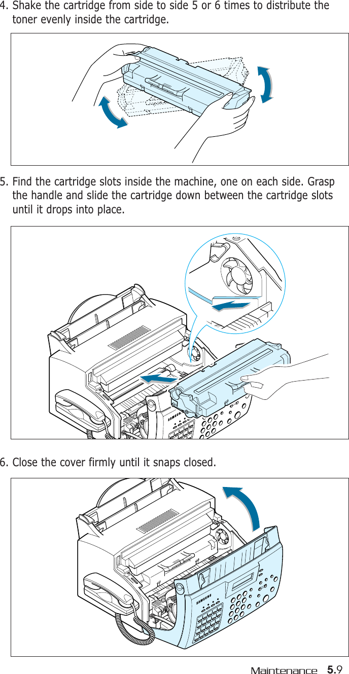 5.9Maintenance5. Find the cartridge slots inside the machine, one on each side. Graspthe handle and slide the cartridge down between the cartridge slotsuntil it drops into place.4. Shake the cartridge from side to side 5 or 6 times to distribute thetoner evenly inside the cartridge.6. Close the cover firmly until it snaps closed.