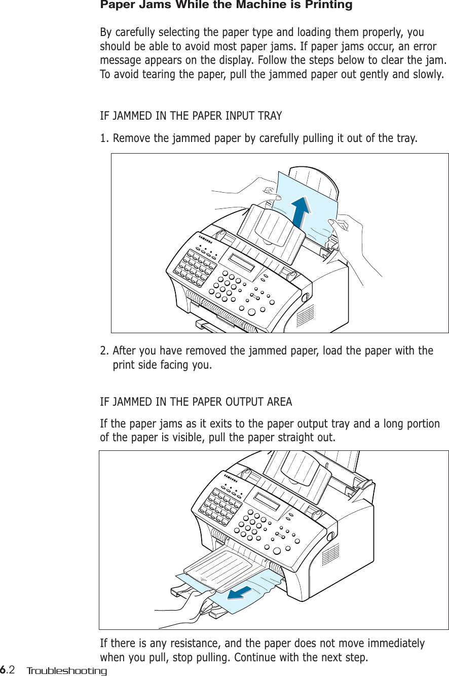 6.2 TroubleshootingPaper Jams While the Machine is Printing By carefully selecting the paper type and loading them properly, youshould be able to avoid most paper jams. If paper jams occur, an errormessage appears on the display. Follow the steps below to clear the jam.To avoid tearing the paper, pull the jammed paper out gently and slowly.IF JAMMED IN THE PAPER INPUT TRAY1. Remove the jammed paper by carefully pulling it out of the tray.2. After you have removed the jammed paper, load the paper with theprint side facing you.IF JAMMED IN THE PAPER OUTPUT AREAIf the paper jams as it exits to the paper output tray and a long portionof the paper is visible, pull the paper straight out.If there is any resistance, and the paper does not move immediatelywhen you pull, stop pulling. Continue with the next step.
