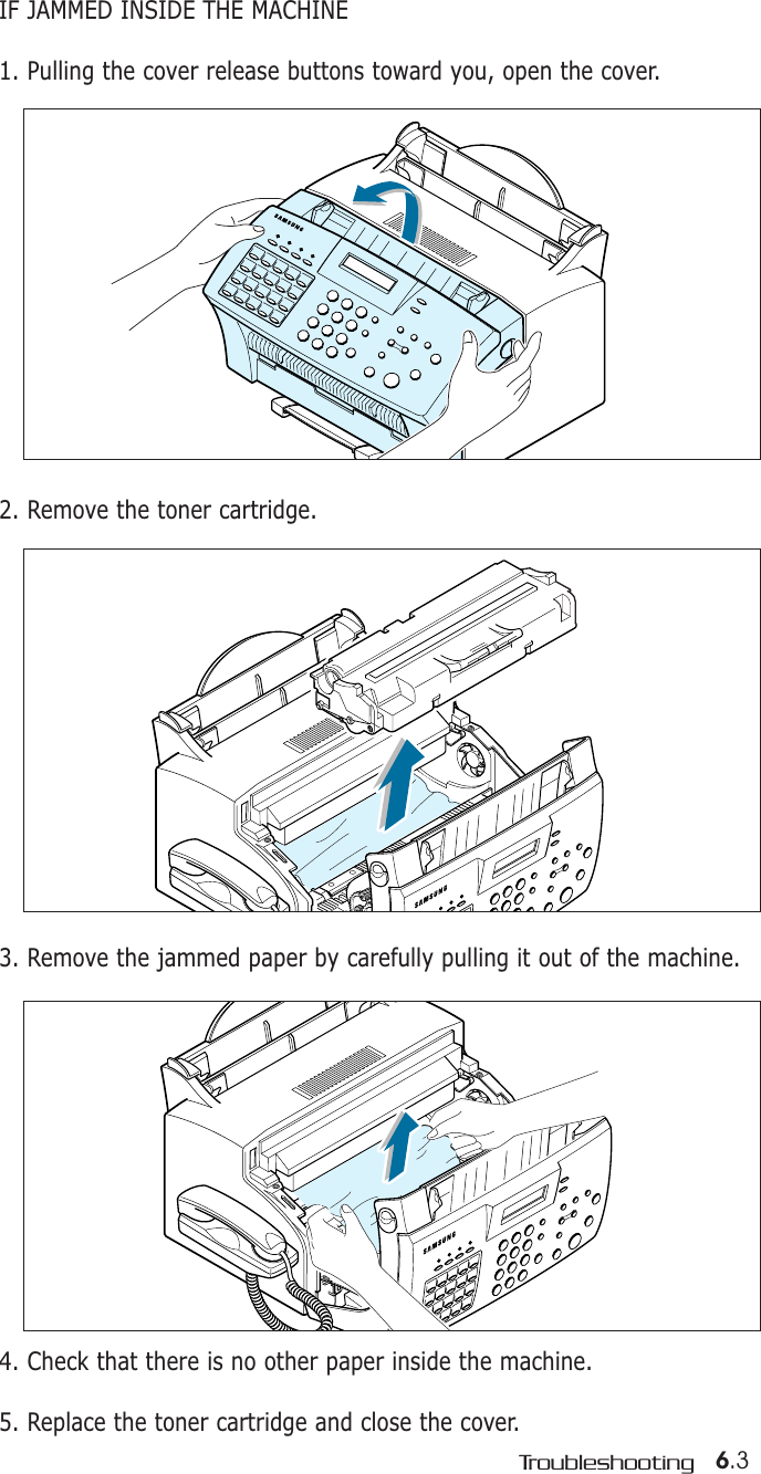 6.3TroubleshootingIF JAMMED INSIDE THE MACHINE1. Pulling the cover release buttons toward you, open the cover.2. Remove the toner cartridge.4. Check that there is no other paper inside the machine.5. Replace the toner cartridge and close the cover.3. Remove the jammed paper by carefully pulling it out of the machine.