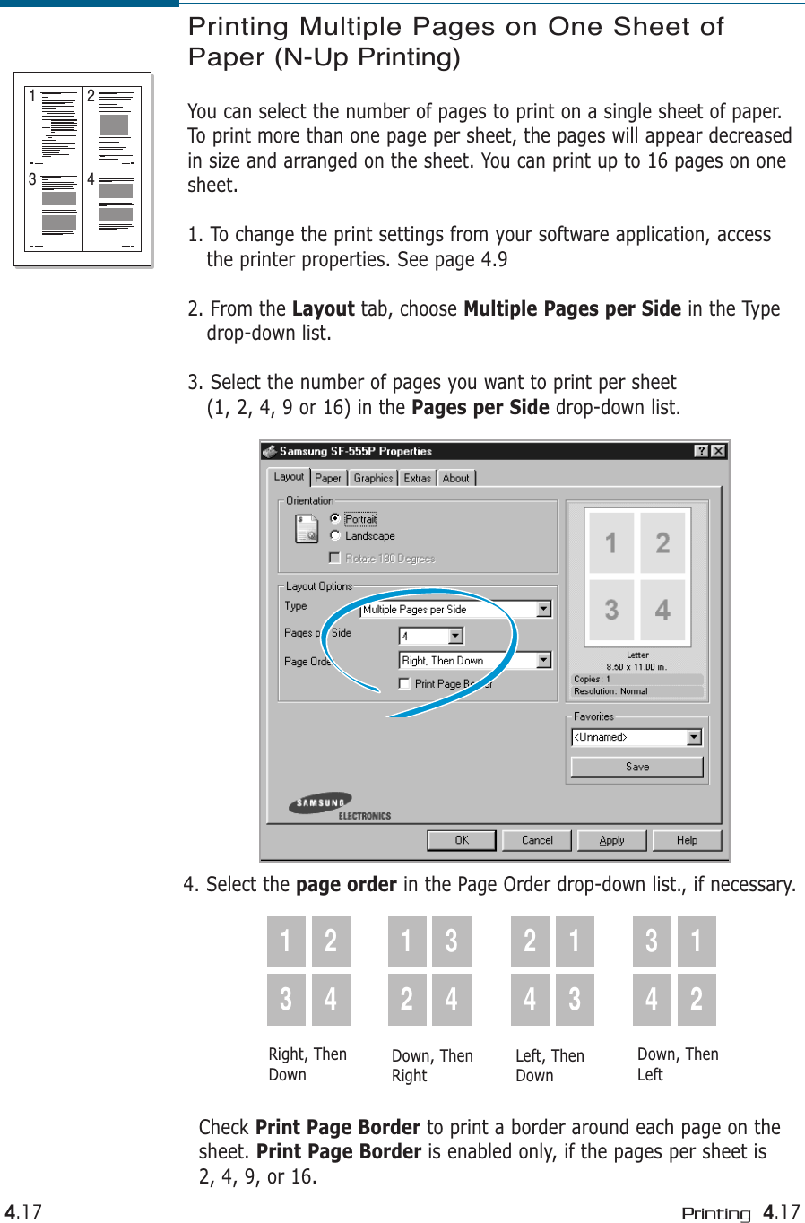 4.17Printing4.17Printing Multiple Pages on One Sheet ofPaper (N-Up Printing)You can select the number of pages to print on a single sheet of paper.To print more than one page per sheet, the pages will appear decreasedin size and arranged on the sheet. You can print up to 16 pages on onesheet.1. To change the print settings from your software application, access the printer properties. See page 4.92. From the Layout tab, choose Multiple Pages per Side in the Type drop-down list.3. Select the number of pages you want to print per sheet (1, 2, 4, 9 or 16) in the Pages per Side drop-down list.1 23 44. Select the page order in the Page Order drop-down list., if necessary.1324123424133412Right, ThenDownDown, ThenRightLeft, ThenDownDown, ThenLeftCheck Print Page Border to print a border around each page on the sheet. Print Page Border is enabled only, if the pages per sheet is 2, 4, 9, or 16.