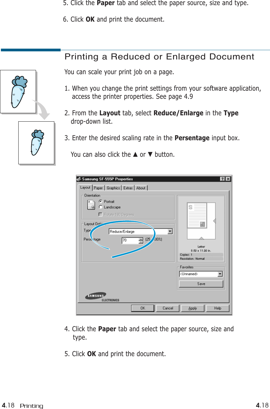 4.18 Printing 4.184. Click the Paper tab and select the paper source, size and type.5. Click OK and print the document.Printing a Reduced or Enlarged DocumentYou can scale your print job on a page. 1. When you change the print settings from your software application,access the printer properties. See page 4.92. From the Layout tab, select Reduce/Enlarge in the Typedrop-down list. 3. Enter the desired scaling rate in the Persentage input box. You can also click the ▲or ▼button.5. Click the Paper tab and select the paper source, size and type.6. Click OK and print the document.