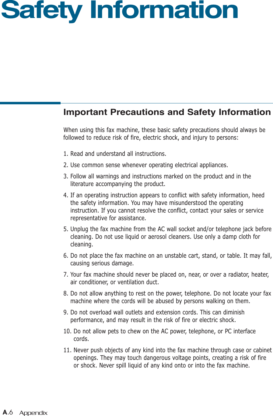 A.6 AppendixImportant Precautions and Safety InformationWhen using this fax machine, these basic safety precautions should always befollowed to reduce risk of fire, electric shock, and injury to persons:1. Read and understand all instructions.2. Use common sense whenever operating electrical appliances.3. Follow all warnings and instructions marked on the product and in theliterature accompanying the product.4. If an operating instruction appears to conflict with safety information, heedthe safety information. You may have misunderstood the operatinginstruction. If you cannot resolve the conflict, contact your sales or servicerepresentative for assistance.5. Unplug the fax machine from the AC wall socket and/or telephone jack beforecleaning. Do not use liquid or aerosol cleaners. Use only a damp cloth forcleaning.6. Do not place the fax machine on an unstable cart, stand, or table. It may fall,causing serious damage.7. Your fax machine should never be placed on, near, or over a radiator, heater,air conditioner, or ventilation duct.8. Do not allow anything to rest on the power, telephone. Do not locate your faxmachine where the cords will be abused by persons walking on them.9. Do not overload wall outlets and extension cords. This can diminishperformance, and may result in the risk of fire or electric shock.10. Do not allow pets to chew on the AC power, telephone, or PC interfacecords.11. Never push objects of any kind into the fax machine through case or cabinetopenings. They may touch dangerous voltage points, creating a risk of fireor shock. Never spill liquid of any kind onto or into the fax machine.Safety Information 