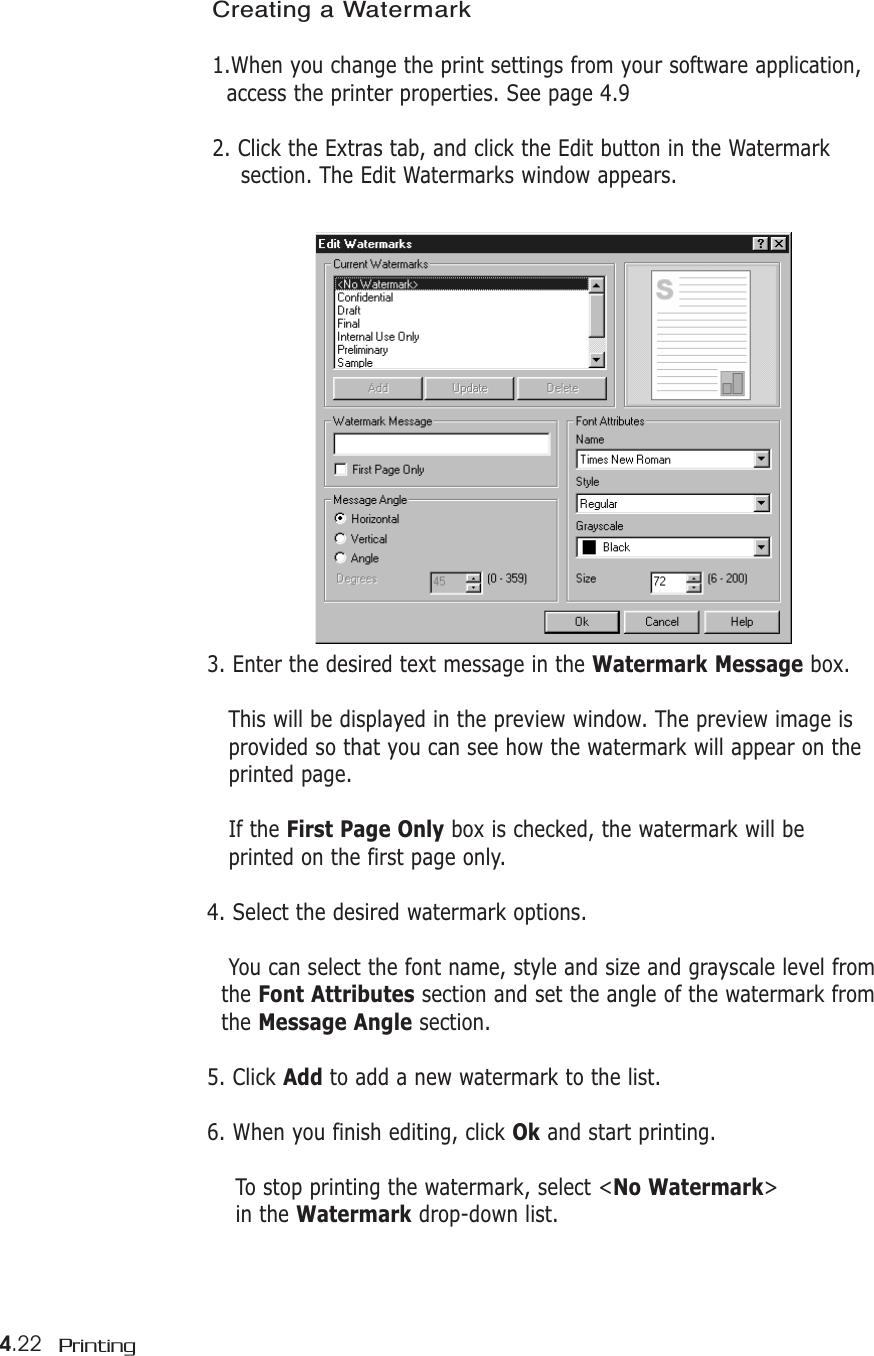 4.22 PrintingCreating a Watermark1.When you change the print settings from your software application, access the printer properties. See page 4.92. Click the Extras tab, and click the Edit button in the Watermark section. The Edit Watermarks window appears.3. Enter the desired text message in the Watermark Message box.This will be displayed in the preview window. The preview image is provided so that you can see how the watermark will appear on the printed page.If the First Page Only box is checked, the watermark will be printed on the first page only.4. Select the desired watermark options.You can select the font name, style and size and grayscale level from the Font Attributes section and set the angle of the watermark from the Message Angle section. 5. Click Add to add a new watermark to the list. 6. When you finish editing, click Ok and start printing.To stop printing the watermark, select &lt;No Watermark&gt; in the Watermark drop-down list. 