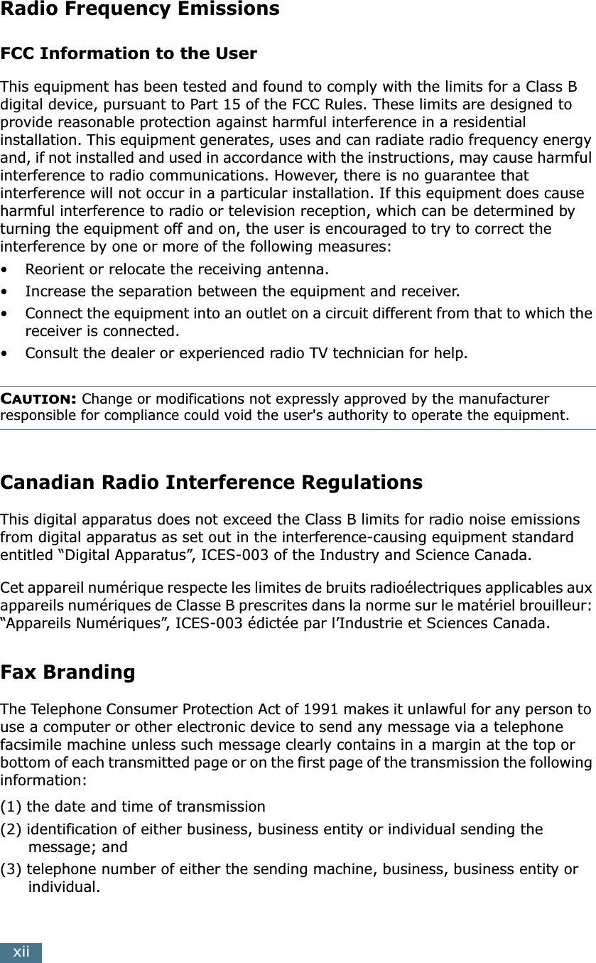  xii Radio Frequency Emissions FCC Information to the User This equipment has been tested and found to comply with the limits for a Class B digital device, pursuant to Part 15 of the FCC Rules. These limits are designed to provide reasonable protection against harmful interference in a residential installation. This equipment generates, uses and can radiate radio frequency energy and, if not installed and used in accordance with the instructions, may cause harmful interference to radio communications. However, there is no guarantee that interference will not occur in a particular installation. If this equipment does cause harmful interference to radio or television reception, which can be determined by turning the equipment off and on, the user is encouraged to try to correct the interference by one or more of the following measures:• Reorient or relocate the receiving antenna.• Increase the separation between the equipment and receiver.• Connect the equipment into an outlet on a circuit different from that to which the receiver is connected.• Consult the dealer or experienced radio TV technician for help. C AUTION :  Change or modifications not expressly approved by the manufacturer  responsible for compliance could void the user&apos;s authority to operate the equipment. Canadian Radio Interference Regulations This digital apparatus does not exceed the Class B limits for radio noise emissions from digital apparatus as set out in the interference-causing equipment standard entitled “Digital Apparatus”, ICES-003 of the Industry and Science Canada.Cet appareil numérique respecte les limites de bruits radioélectriques applicables aux appareils numériques de Classe B prescrites dans la norme sur le matériel brouilleur: “Appareils Numériques”, ICES-003 édictée par l’Industrie et Sciences Canada. Fax Branding The Telephone Consumer Protection Act of 1991 makes it unlawful for any person to use a computer or other electronic device to send any message via a telephone facsimile machine unless such message clearly contains in a margin at the top or bottom of each transmitted page or on the first page of the transmission the following information:(1) the date and time of transmission(2) identification of either business, business entity or individual sending the message; and(3) telephone number of either the sending machine, business, business entity or individual.