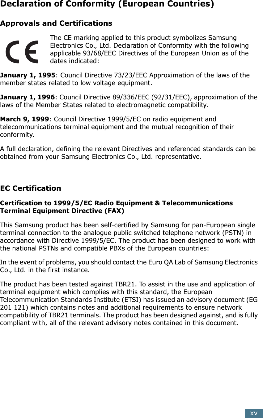 xv Declaration of Conformity (European Countries) Approvals and Certifications The CE marking applied to this product symbolizes Samsung Electronics Co., Ltd. Declaration of Conformity with the following applicable 93/68/EEC Directives of the European Union as of the dates indicated: January 1, 1995 : Council Directive 73/23/EEC Approximation of the laws of the member states related to low voltage equipment. January 1, 1996 : Council Directive 89/336/EEC (92/31/EEC), approximation of the laws of the Member States related to electromagnetic compatibility. March 9, 1999 : Council Directive 1999/5/EC on radio equipment and telecommunications terminal equipment and the mutual recognition of their conformity.A full declaration, defining the relevant Directives and referenced standards can be obtained from your Samsung Electronics Co., Ltd. representative. EC Certification Certification to 1999/5/EC Radio Equipment &amp; Telecommunications Terminal Equipment Directive (FAX) This Samsung product has been self-certified by Samsung for pan-European single terminal connection to the analogue public switched telephone network (PSTN) in accordance with Directive 1999/5/EC. The product has been designed to work with the national PSTNs and compatible PBXs of the European countries:In the event of problems, you should contact the Euro QA Lab of Samsung Electronics Co., Ltd. in the first instance.The product has been tested against TBR21. To assist in the use and application of terminal equipment which complies with this standard, the European Telecommunication Standards Institute (ETSI) has issued an advisory document (EG 201 121) which contains notes and additional requirements to ensure network compatibility of TBR21 terminals. The product has been designed against, and is fully compliant with, all of the relevant advisory notes contained in this document. 