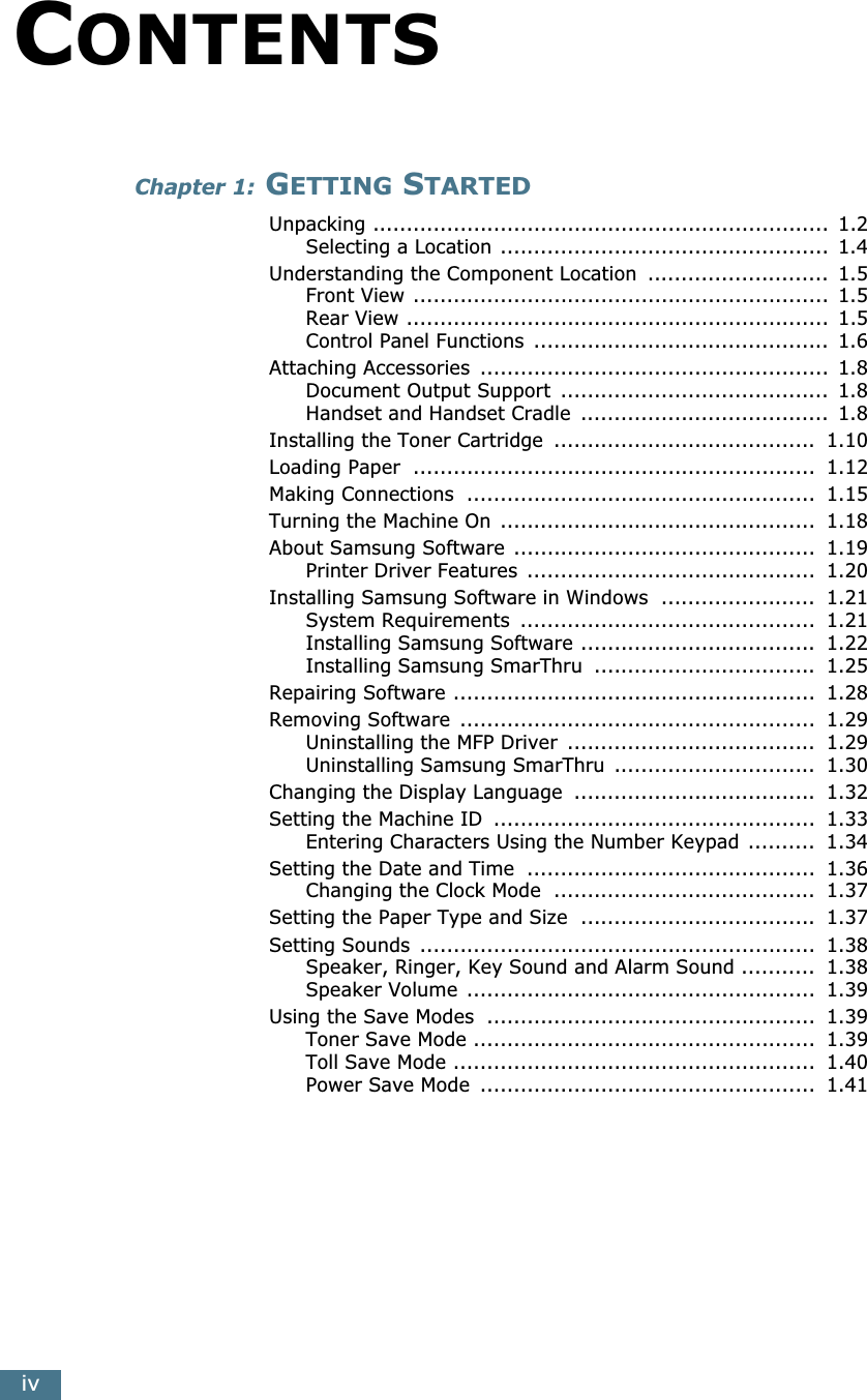  iv C ONTENTS Chapter 1:  G ETTING  S TARTED Unpacking ....................................................................  1.2Selecting a Location .................................................  1.4Understanding the Component Location  ...........................  1.5Front View ..............................................................  1.5Rear View ...............................................................  1.5Control Panel Functions  ............................................  1.6Attaching Accessories  ....................................................  1.8Document Output Support  ........................................  1.8Handset and Handset Cradle  .....................................  1.8Installing the Toner Cartridge  .......................................  1.10Loading Paper  ............................................................  1.12Making Connections  ....................................................  1.15Turning the Machine On  ...............................................  1.18About Samsung Software .............................................  1.19Printer Driver Features  ...........................................  1.20Installing Samsung Software in Windows  .......................  1.21System Requirements  ............................................  1.21Installing Samsung Software ...................................  1.22Installing Samsung SmarThru  .................................  1.25Repairing Software ......................................................  1.28Removing Software  .....................................................  1.29Uninstalling the MFP Driver  .....................................  1.29Uninstalling Samsung SmarThru  ..............................  1.30Changing the Display Language  ....................................  1.32Setting the Machine ID  ................................................  1.33Entering Characters Using the Number Keypad ..........  1.34Setting the Date and Time  ...........................................  1.36Changing the Clock Mode  .......................................  1.37Setting the Paper Type and Size  ...................................  1.37Setting Sounds  ...........................................................  1.38Speaker, Ringer, Key Sound and Alarm Sound ...........  1.38Speaker Volume ....................................................  1.39Using the Save Modes  .................................................  1.39Toner Save Mode ...................................................  1.39Toll Save Mode ......................................................  1.40Power Save Mode  ..................................................  1.41