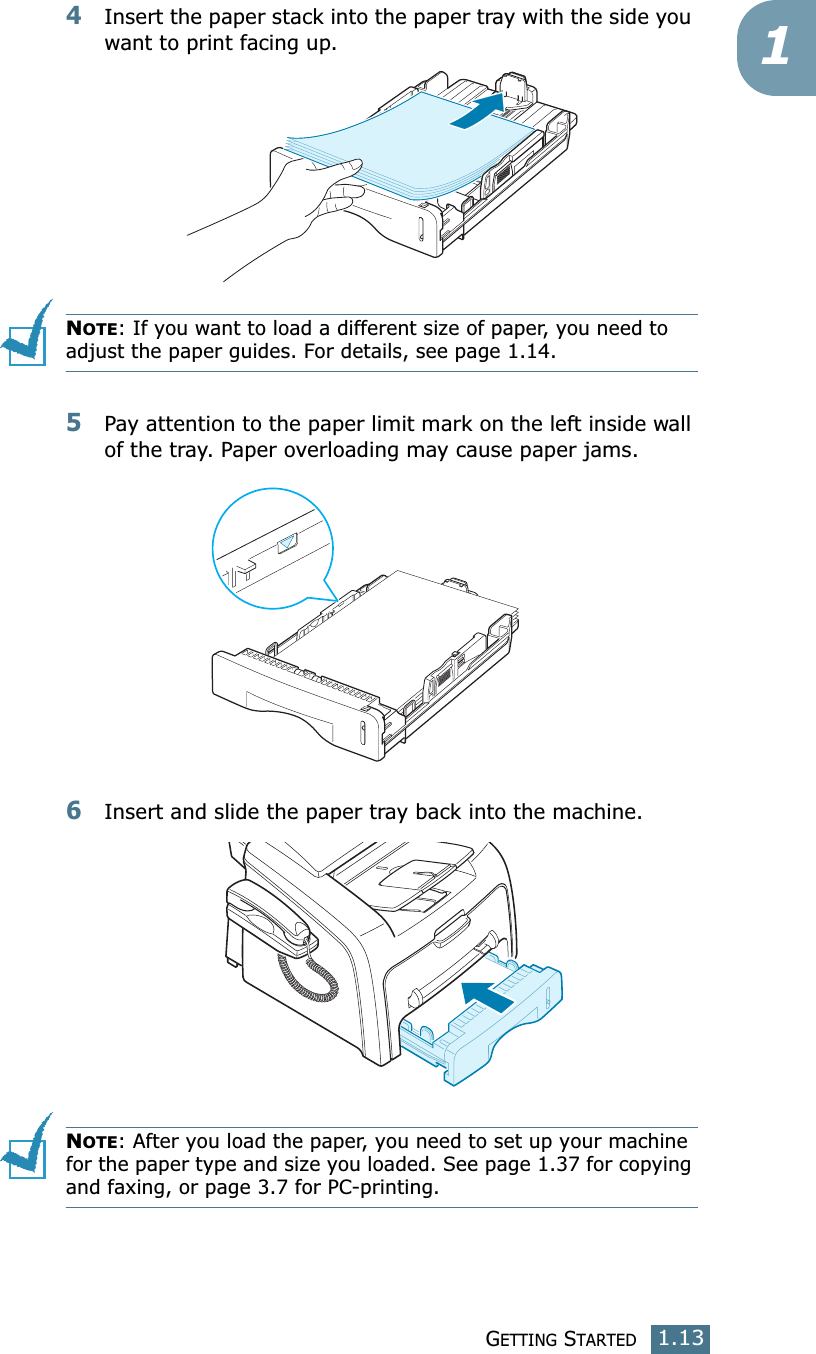 GETTING STARTED1.1314Insert the paper stack into the paper tray with the side you want to print facing up.NOTE: If you want to load a different size of paper, you need to adjust the paper guides. For details, see page 1.14.5Pay attention to the paper limit mark on the left inside wall of the tray. Paper overloading may cause paper jams.6Insert and slide the paper tray back into the machine.NOTE: After you load the paper, you need to set up your machine for the paper type and size you loaded. See page 1.37 for copying and faxing, or page 3.7 for PC-printing.