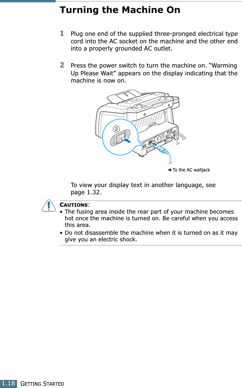 GETTING STARTED1.18Turning the Machine On 1Plug one end of the supplied three-pronged electrical type cord into the AC socket on the machine and the other end into a properly grounded AC outlet. 2Press the power switch to turn the machine on. “Warming Up Please Wait” appears on the display indicating that the machine is now on. To view your display text in another language, see page 1.32.CAUTIONS:• The fusing area inside the rear part of your machine becomes hot once the machine is turned on. Be careful when you access this area.• Do not disassemble the machine when it is turned on as it may give you an electric shock. ➜ To the AC walljack