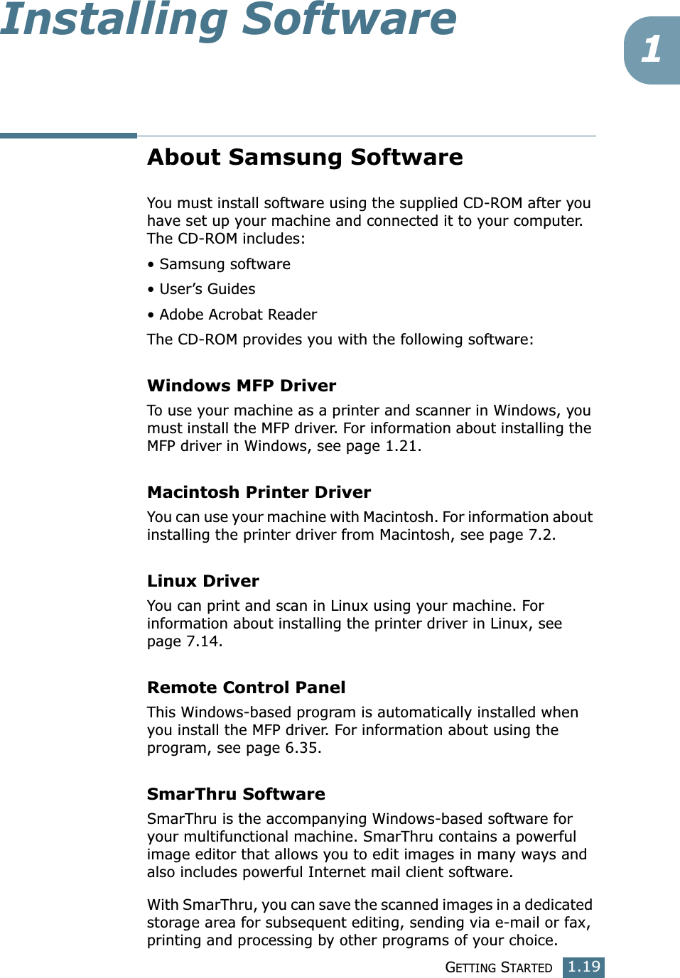 GETTING STARTED1.191Installing SoftwareAbout Samsung SoftwareYou must install software using the supplied CD-ROM after you have set up your machine and connected it to your computer. The CD-ROM includes:• Samsung software• User’s Guides• Adobe Acrobat ReaderThe CD-ROM provides you with the following software:Windows MFP Driver To use your machine as a printer and scanner in Windows, you must install the MFP driver. For information about installing the MFP driver in Windows, see page 1.21.Macintosh Printer DriverYou can use your machine with Macintosh. For information about installing the printer driver from Macintosh, see page 7.2.Linux DriverYou can print and scan in Linux using your machine. For information about installing the printer driver in Linux, see page 7.14. Remote Control PanelThis Windows-based program is automatically installed when you install the MFP driver. For information about using the program, see page 6.35.SmarThru SoftwareSmarThru is the accompanying Windows-based software for your multifunctional machine. SmarThru contains a powerful image editor that allows you to edit images in many ways and also includes powerful Internet mail client software. With SmarThru, you can save the scanned images in a dedicated storage area for subsequent editing, sending via e-mail or fax, printing and processing by other programs of your choice.
