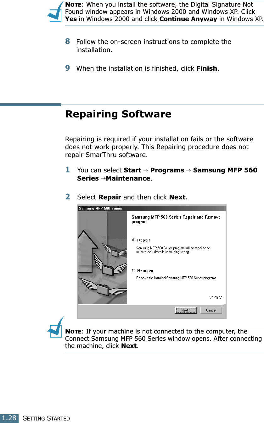 GETTING STARTED1.28NOTE: When you install the software, the Digital Signature Not Found window  appears in Windows  2000  and Windows XP. Click  Yes in Windows 2000 and click Continue Anyway in Windows XP.8Follow the on-screen instructions to complete the installation.9When the installation is finished, click Finish.Repairing SoftwareRepairing is required if your installation fails or the software does not work properly. This Repairing procedure does not repair SmarThru software.1You can select Start → Programs → Samsung MFP 560 Series →Maintenance.2Select Repair and then click Next.NOTE: If your machine is not connected to the computer, the Connect Samsung MFP 560 Series window opens. After connecting the machine, click Next.
