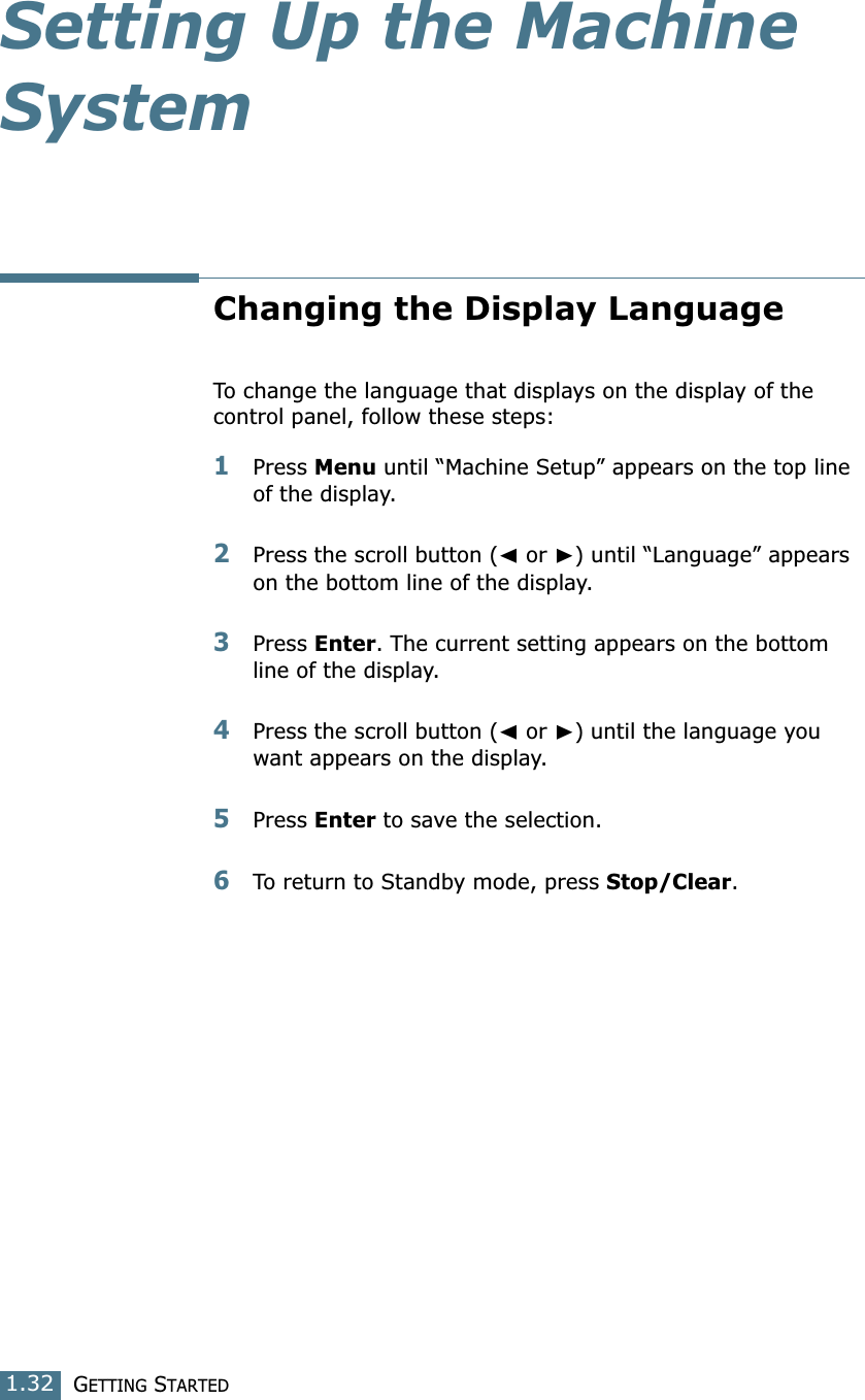 GETTING STARTED1.32Setting Up the Machine SystemChanging the Display LanguageTo change the language that displays on the display of the control panel, follow these steps:1Press Menu until “Machine Setup” appears on the top line of the display.2Press the scroll button (➛ or ❿) until “Language” appears on the bottom line of the display.3Press Enter. The current setting appears on the bottom line of the display.4Press the scroll button (➛ or ❿) until the language you want appears on the display.5Press Enter to save the selection. 6To return to Standby mode, press Stop/Clear.