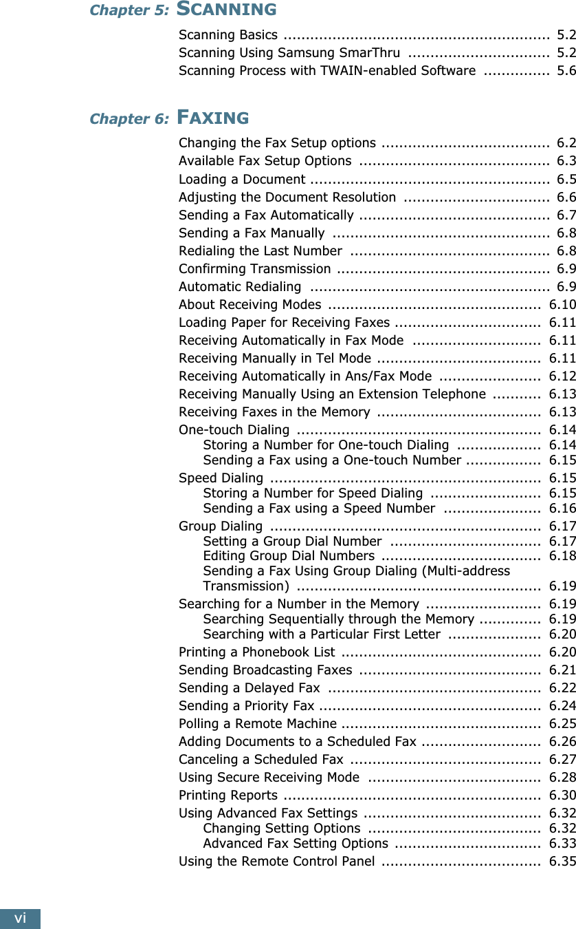  vi Chapter 5:  S CANNING Scanning Basics ............................................................  5.2Scanning Using Samsung SmarThru  ................................  5.2Scanning Process with TWAIN-enabled Software  ...............  5.6 Chapter 6:  F AXING Changing the Fax Setup options ......................................  6.2Available Fax Setup Options  ...........................................  6.3Loading a Document ......................................................  6.5Adjusting the Document Resolution  .................................  6.6Sending a Fax Automatically ...........................................  6.7Sending a Fax Manually  .................................................  6.8Redialing the Last Number  .............................................  6.8Confirming Transmission ................................................  6.9Automatic Redialing  ......................................................  6.9About Receiving Modes  ................................................  6.10Loading Paper for Receiving Faxes .................................  6.11Receiving Automatically in Fax Mode  .............................  6.11Receiving Manually in Tel Mode .....................................  6.11Receiving Automatically in Ans/Fax Mode  .......................  6.12Receiving Manually Using an Extension Telephone  ...........  6.13Receiving Faxes in the Memory  .....................................  6.13One-touch Dialing  .......................................................  6.14Storing a Number for One-touch Dialing  ...................  6.14Sending a Fax using a One-touch Number .................  6.15Speed Dialing  .............................................................  6.15Storing a Number for Speed Dialing  .........................  6.15Sending a Fax using a Speed Number  ......................  6.16Group Dialing  .............................................................  6.17Setting a Group Dial Number  ..................................  6.17Editing Group Dial Numbers  ....................................  6.18Sending a Fax Using Group Dialing (Multi-address Transmission)  .......................................................  6.19Searching for a Number in the Memory  ..........................  6.19Searching Sequentially through the Memory ..............  6.19Searching with a Particular First Letter  .....................  6.20Printing a Phonebook List  .............................................  6.20Sending Broadcasting Faxes  .........................................  6.21Sending a Delayed Fax  ................................................  6.22Sending a Priority Fax ..................................................  6.24Polling a Remote Machine .............................................  6.25Adding Documents to a Scheduled Fax ...........................  6.26Canceling a Scheduled Fax  ...........................................  6.27Using Secure Receiving Mode  .......................................  6.28Printing Reports ..........................................................  6.30Using Advanced Fax Settings ........................................  6.32Changing Setting Options  .......................................  6.32Advanced Fax Setting Options  .................................  6.33Using the Remote Control Panel  ....................................  6.35