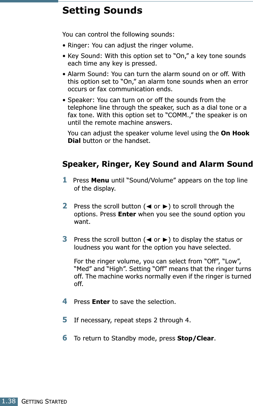 GETTING STARTED1.38Setting SoundsYou can control the following sounds:• Ringer: You can adjust the ringer volume.• Key Sound: With this option set to “On,” a key tone sounds each time any key is pressed.• Alarm Sound: You can turn the alarm sound on or off. With this option set to “On,” an alarm tone sounds when an error occurs or fax communication ends.• Speaker: You can turn on or off the sounds from the telephone line through the speaker, such as a dial tone or a fax tone. With this option set to “COMM.,” the speaker is on until the remote machine answers. You can adjust the speaker volume level using the On Hook Dial button or the handset.Speaker, Ringer, Key Sound and Alarm Sound1Press Menu until “Sound/Volume” appears on the top line of the display.2Press the scroll button (➛ or ❿) to scroll through the options. Press Enter when you see the sound option you want.3Press the scroll button (➛ or ❿) to display the status or loudness you want for the option you have selected. For the ringer volume, you can select from “Off”, “Low”, “Med” and “High”. Setting “Off” means that the ringer turns off. The machine works normally even if the ringer is turned off.4Press Enter to save the selection. 5If necessary, repeat steps 2 through 4.6To return to Standby mode, press Stop/Clear.