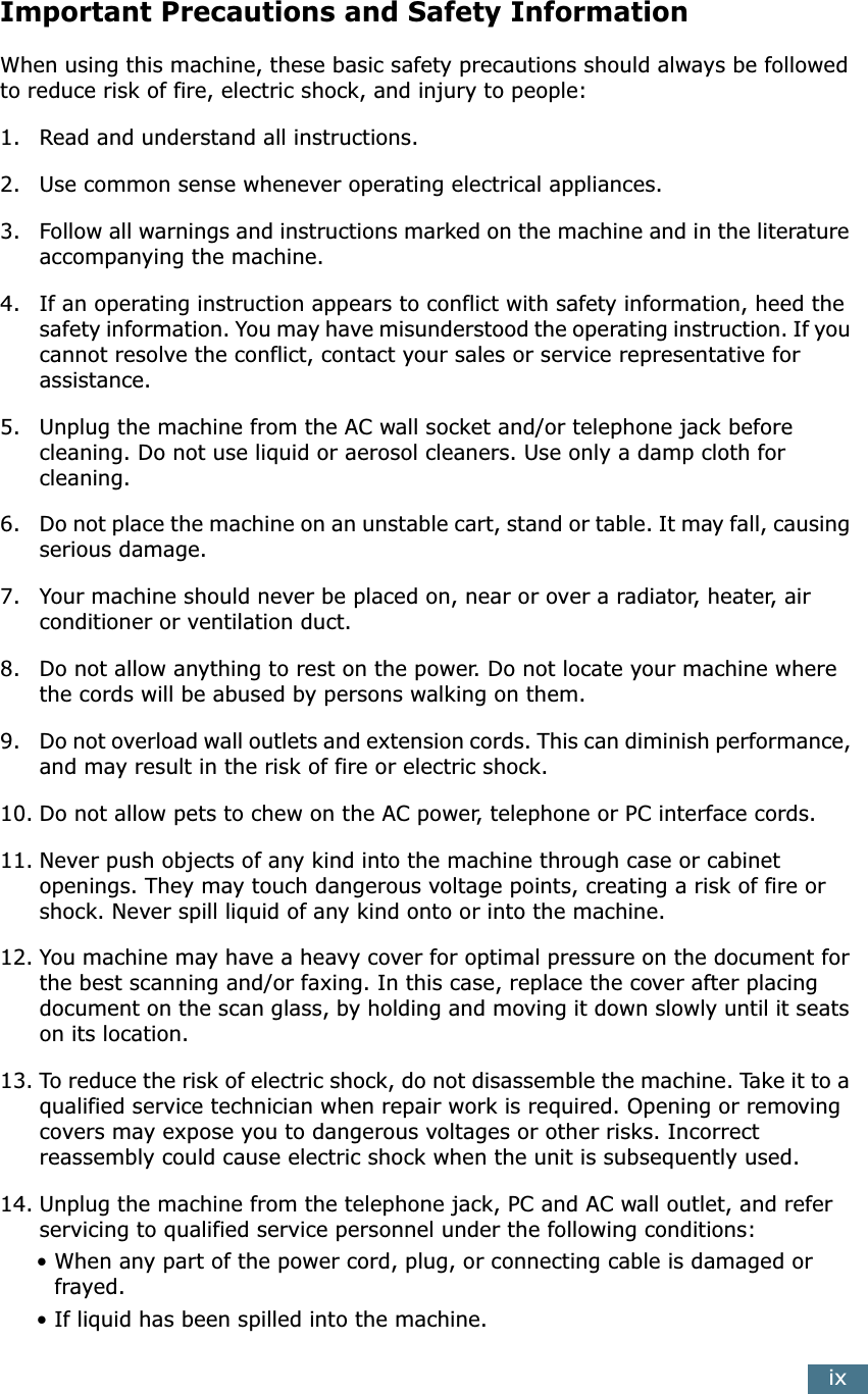  ix Important Precautions and Safety Information When using this machine, these basic safety precautions should always be followed to reduce risk of fire, electric shock, and injury to people:1. Read and understand all instructions.2. Use common sense whenever operating electrical appliances.3. Follow all warnings and instructions marked on the machine and in the literature accompanying the machine.4. If an operating instruction appears to conflict with safety information, heed the safety information. You may have misunderstood the operating instruction. If you cannot resolve the conflict, contact your sales or service representative for assistance.5. Unplug the machine from the AC wall socket and/or telephone jack before cleaning. Do not use liquid or aerosol cleaners. Use only a damp cloth for cleaning.6. Do not place the machine on an unstable cart, stand or table. It may fall, causing serious damage.7. Your machine should never be placed on, near or over a radiator, heater, air conditioner or ventilation duct.8. Do not allow anything to rest on the power. Do not locate your machine where the cords will be abused by persons walking on them.9. Do not overload wall outlets and extension cords. This can diminish performance, and may result in the risk of fire or electric shock.10. Do not allow pets to chew on the AC power, telephone or PC interface cords.11. Never push objects of any kind into the machine through case or cabinet openings. They may touch dangerous voltage points, creating a risk of fire or shock. Never spill liquid of any kind onto or into the machine.12. You machine may have a heavy cover for optimal pressure on the document for the best scanning and/or faxing. In this case, replace the cover after placing document on the scan glass, by holding and moving it down slowly until it seats on its location.13. To reduce the risk of electric shock, do not disassemble the machine. Take it to a qualified service technician when repair work is required. Opening or removing covers may expose you to dangerous voltages or other risks. Incorrect reassembly could cause electric shock when the unit is subsequently used. 14. Unplug the machine from the telephone jack, PC and AC wall outlet, and refer servicing to qualified service personnel under the following conditions:• When any part of the power cord, plug, or connecting cable is damaged or frayed.• If liquid has been spilled into the machine. 