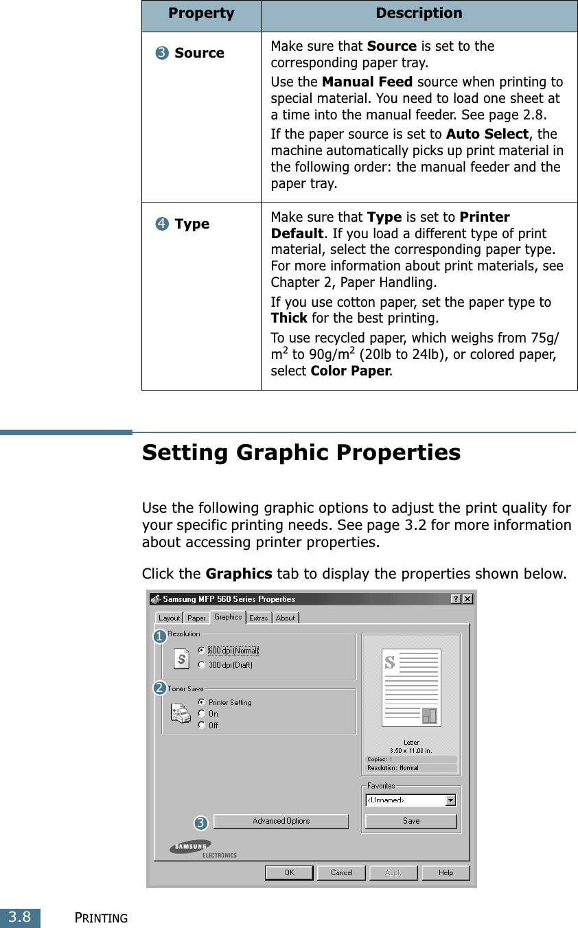PRINTING3.8Setting Graphic PropertiesUse the following graphic options to adjust the print quality for your specific printing needs. See page 3.2 for more information about accessing printer properties.Click the Graphics tab to display the properties shown below. SourceMake sure that Source is set to the corresponding paper tray.Use the Manual Feed source when printing to special material. You need to load one sheet at a time into the manual feeder. See page 2.8.If the paper source is set to Auto Select, the machine automatically picks up print material in the following order: the manual feeder and the paper tray.TypeMake sure that Type is set to Printer Default. If you load a different type of print material, select the corresponding paper type. For more information about print materials, see Chapter 2, Paper Handling.If you use cotton paper, set the paper type to Thick for the best printing.To use recycled paper, which weighs from 75g/m2 to 90g/m2 (20lb to 24lb), or colored paper, select Color Paper.Property Description34132