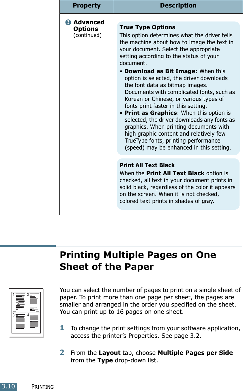 PRINTING3.10Printing Multiple Pages on One Sheet of the Paper You can select the number of pages to print on a single sheet of paper. To print more than one page per sheet, the pages are smaller and arranged in the order you specified on the sheet. You can print up to 16 pages on one sheet.1To change the print settings from your software application, access the printer’s Properties. See page 3.2.2From the Layout tab, choose Multiple Pages per Side from the Type drop-down list. Advanced Options (continued)Property Description3True Type OptionsThis option determines what the driver tells the machine about how to image the text in your document. Select the appropriate setting according to the status of your document. • Download as Bit Image: When this option is selected, the driver downloads the font data as bitmap images. Documents with complicated fonts, such as Korean or Chinese, or various types of fonts print faster in this setting. •Print as Graphics: When this option is selected, the driver downloads any fonts as graphics. When printing documents with high graphic content and relatively few TrueType fonts, printing performance (speed) may be enhanced in this setting.Print All Text BlackWhen the Print All Text Black option is checked, all text in your document prints in solid black, regardless of the color it appears on the screen. When it is not checked, colored text prints in shades of gray.1 23 4