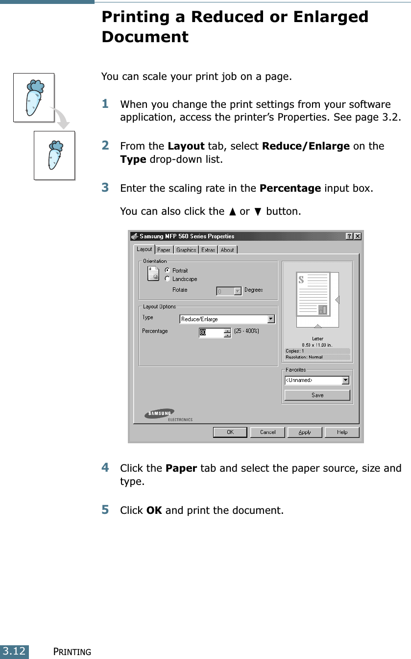 PRINTING3.12Printing a Reduced or Enlarged DocumentYou can scale your print job on a page. 1When you change the print settings from your software application, access the printer’s Properties. See page 3.2.2From the Layout tab, select Reduce/Enlarge on the Type drop-down list. 3Enter the scaling rate in the Percentage input box.You can also click the ➐☎or ❷ button.4Click the Paper tab and select the paper source, size and type. 5Click OK and print the document. 