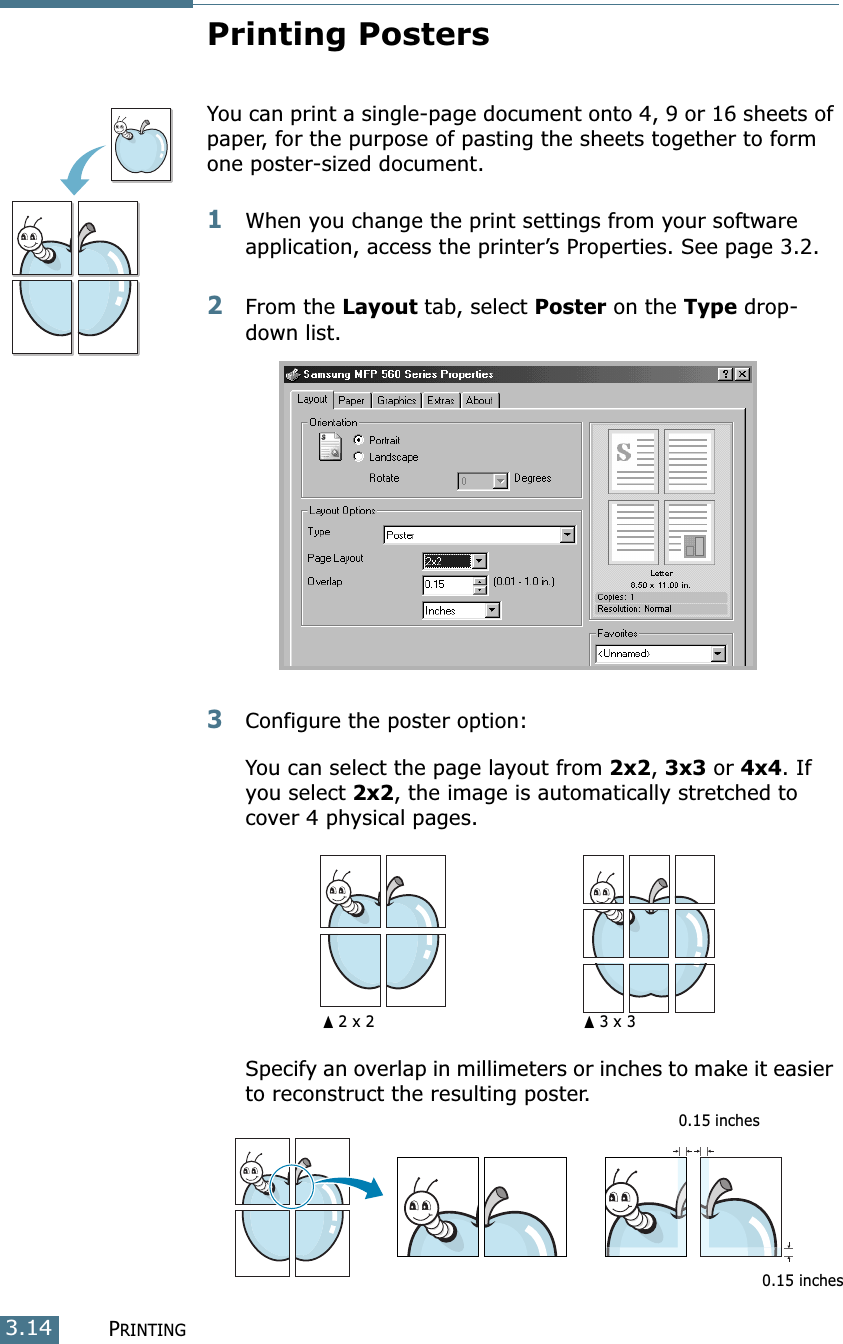 PRINTING3.14Printing PostersYou can print a single-page document onto 4, 9 or 16 sheets of paper, for the purpose of pasting the sheets together to form one poster-sized document.1When you change the print settings from your software application, access the printer’s Properties. See page 3.2.2From the Layout tab, select Poster on the Type drop-down list. 3Configure the poster option:You can select the page layout from 2x2, 3x3 or 4x4. If you select 2x2, the image is automatically stretched to cover 4 physical pages. Specify an overlap in millimeters or inches to make it easier to reconstruct the resulting poster. ➐☎2 x 2 ➐☎3 x 30.15 inches0.15 inches