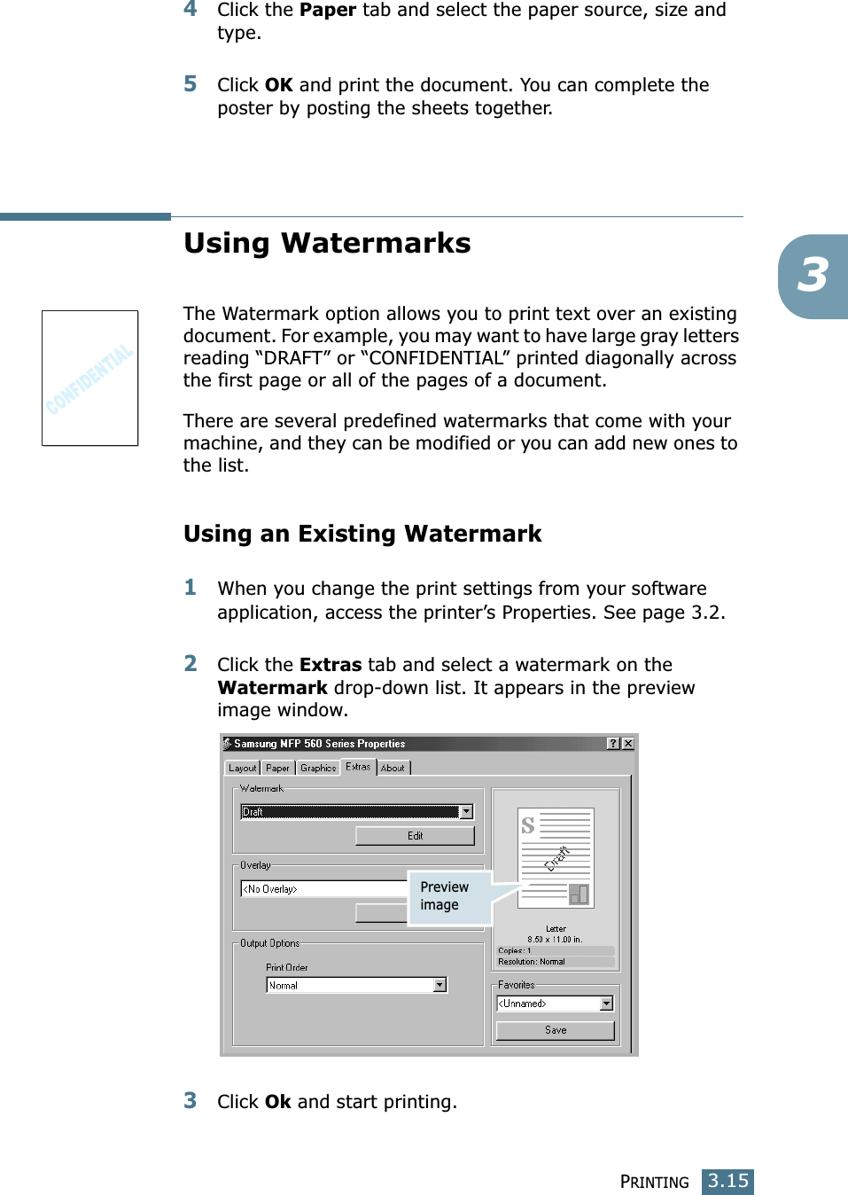 PRINTING3.1534Click the Paper tab and select the paper source, size and type.5Click OK and print the document. You can complete the poster by posting the sheets together. Using WatermarksThe Watermark option allows you to print text over an existing document. For example, you may want to have large gray letters reading “DRAFT” or “CONFIDENTIAL” printed diagonally across the first page or all of the pages of a document. There are several predefined watermarks that come with your machine, and they can be modified or you can add new ones to the list. Using an Existing Watermark1When you change the print settings from your software application, access the printer’s Properties. See page 3.2. 2Click the Extras tab and select a watermark on the Watermark drop-down list. It appears in the preview image window. 3Click Ok and start printing. Preview image