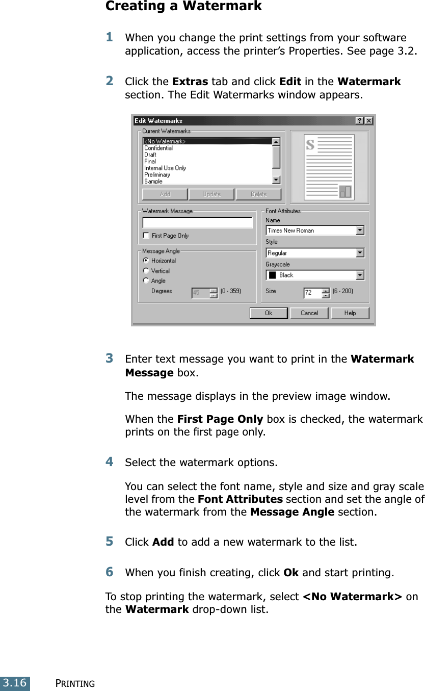PRINTING3.16Creating a Watermark1When you change the print settings from your software application, access the printer’s Properties. See page 3.2. 2Click the Extras tab and click Edit in the Watermark section. The Edit Watermarks window appears. 3Enter text message you want to print in the Watermark Message box. The message displays in the preview image window.When the First Page Only box is checked, the watermark prints on the first page only.4Select the watermark options. You can select the font name, style and size and gray scale level from the Font Attributes section and set the angle of the watermark from the Message Angle section. 5Click Add to add a new watermark to the list. 6When you finish creating, click Ok and start printing. To stop printing the watermark, select &lt;No Watermark&gt; on the Watermark drop-down list. 