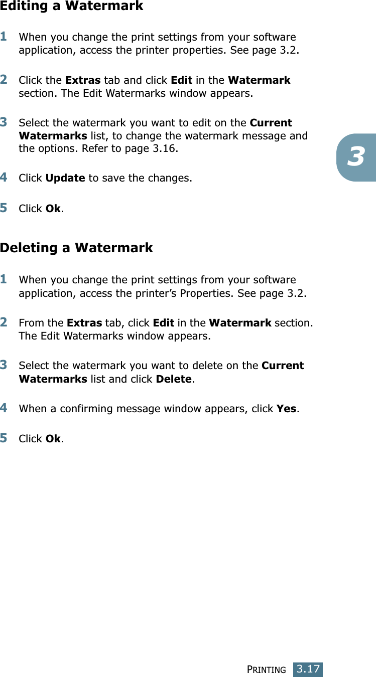 PRINTING3.173Editing a Watermark1When you change the print settings from your software application, access the printer properties. See page 3.2.2Click the Extras tab and click Edit in the Watermark section. The Edit Watermarks window appears.3Select the watermark you want to edit on the Current Watermarks list, to change the watermark message and the options. Refer to page 3.16.4Click Update to save the changes.5Click Ok.Deleting a Watermark1When you change the print settings from your software application, access the printer’s Properties. See page 3.2.2From the Extras tab, click Edit in the Watermark section. The Edit Watermarks window appears.3Select the watermark you want to delete on the Current Watermarks list and click Delete.4When a confirming message window appears, click Yes.5Click Ok.