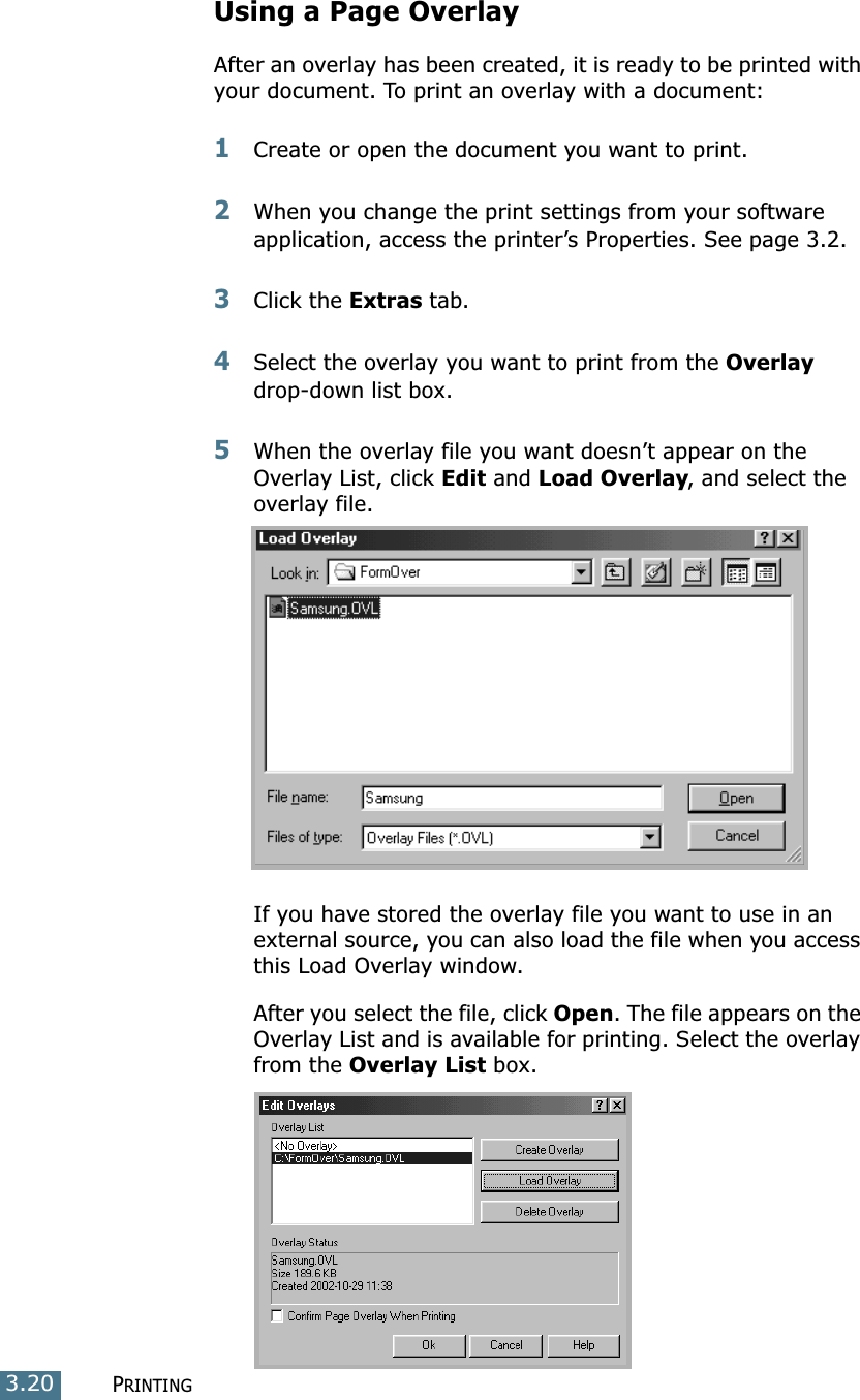 PRINTING3.20Using a Page OverlayAfter an overlay has been created, it is ready to be printed with your document. To print an overlay with a document:1Create or open the document you want to print. 2When you change the print settings from your software application, access the printer’s Properties. See page 3.2. 3Click the Extras tab. 4Select the overlay you want to print from the Overlay drop-down list box. 5When the overlay file you want doesn’t appear on the Overlay List, click Edit and Load Overlay, and select the overlay file. If you have stored the overlay file you want to use in an external source, you can also load the file when you access this Load Overlay window. After you select the file, click Open. The file appears on the Overlay List and is available for printing. Select the overlay from the Overlay List box. 