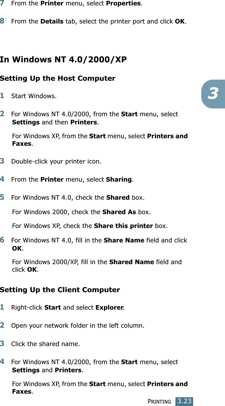 PRINTING3.2337From the Printer menu, select Properties. 8From the Details tab, select the printer port and click OK. In Windows NT 4.0/2000/XPSetting Up the Host Computer1Start Windows. 2For Windows NT 4.0/2000, from the Start menu, select Settings and then Printers. For Windows XP, from the Start menu, select Printers and Faxes. 3Double-click your printer icon. 4From the Printer menu, select Sharing. 5For Windows NT 4.0, check the Shared box. For Windows 2000, check the Shared As box.For  Windows  XP,  check  the  Share this printer box. 6For Windows NT 4.0, fill in the Share Name field and click OK. For  Windows  2000/XP,  fill  in  the  Shared Name field and click OK. Setting Up the Client Computer1Right-click Start and select Explorer. 2Open your network folder in the left column. 3Click the shared name. 4For Windows NT 4.0/2000, from the Start menu, select Settings and Printers. For Windows XP, from the Start menu, select Printers and Faxes.