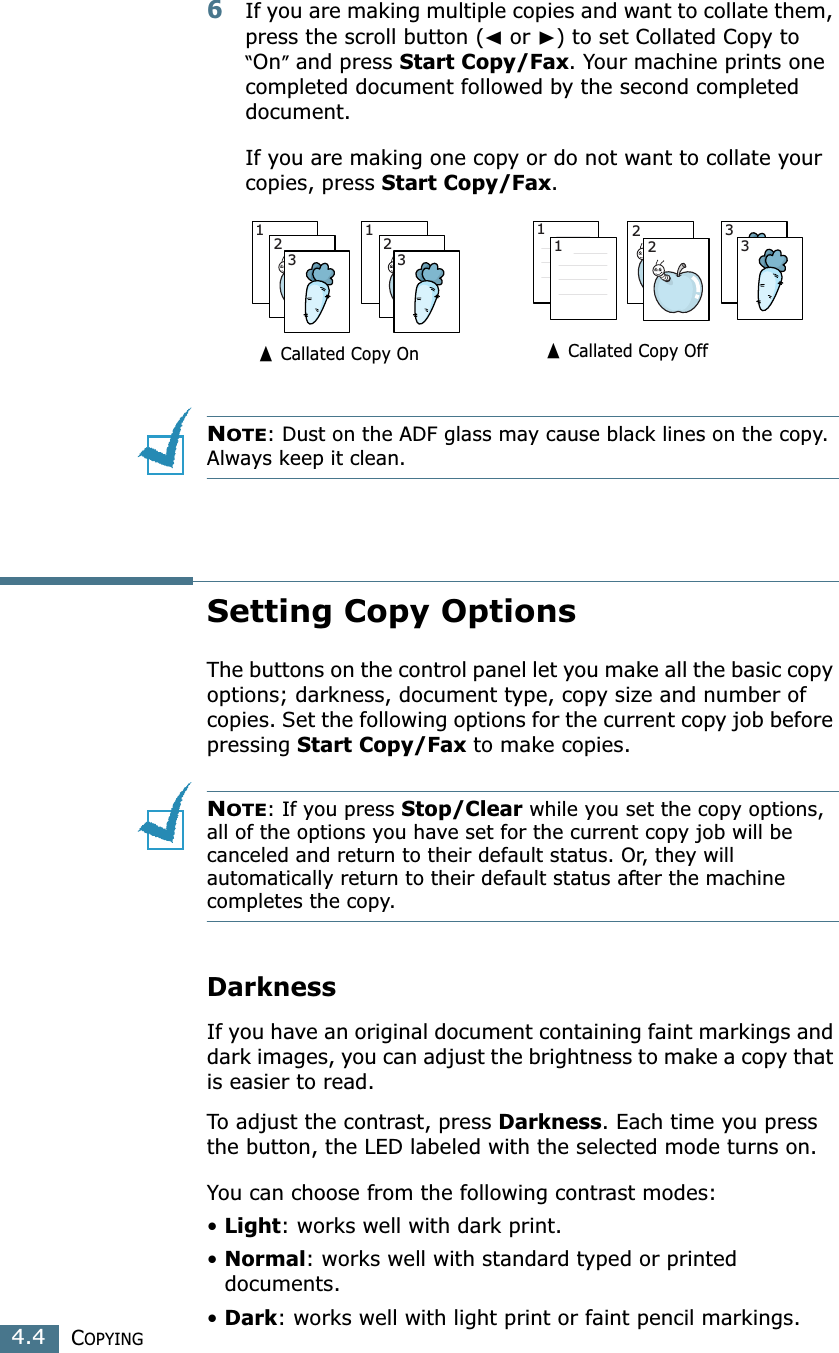 COPYING4.46If you are making multiple copies and want to collate them, press the scroll button (➛ or ❿) to set Collated Copy to “On” and press Start Copy/Fax. Your machine prints one completed document followed by the second completed document.If you are making one copy or do not want to collate your copies, press Start Copy/Fax.NOTE: Dust on the ADF glass may cause black lines on the copy. Always keep it clean.Setting Copy OptionsThe buttons on the control panel let you make all the basic copy options; darkness, document type, copy size and number of copies. Set the following options for the current copy job before pressing Start Copy/Fax to make copies.NOTE: If you press Stop/Clear while you set the copy options, all of the options you have set for the current copy job will be canceled and return to their default status. Or, they will automatically return to their default status after the machine completes the copy. DarknessIf you have an original document containing faint markings and dark images, you can adjust the brightness to make a copy that is easier to read. To adjust the contrast, press Darkness. Each time you press the button, the LED labeled with the selected mode turns on. You can choose from the following contrast modes:•Light: works well with dark print.•Normal: works well with standard typed or printed documents.•Dark: works well with light print or faint pencil markings. 123123223311➐ Callated Copy On➐ Callated Copy Off