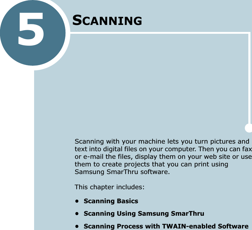 5SCANNINGScanning with your machine lets you turn pictures and text into digital files on your computer. Then you can fax or e-mail the files, display them on your web site or use them to create projects that you can print using Samsung SmarThru software.This chapter includes:• Scanning Basics• Scanning Using Samsung SmarThru• Scanning Process with TWAIN-enabled Software