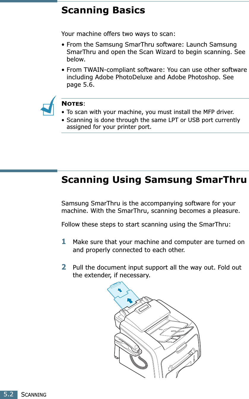 SCANNING5.2Scanning BasicsYour machine offers two ways to scan:• From the Samsung SmarThru software: Launch Samsung SmarThru and open the Scan Wizard to begin scanning. See below.• From TWAIN-compliant software: You can use other software including Adobe PhotoDeluxe and Adobe Photoshop. See page 5.6.NOTES:• To scan with your machine, you must install the MFP driver. • Scanning is done through the same LPT or USB port currently assigned for your printer port. Scanning Using Samsung SmarThruSamsung SmarThru is the accompanying software for your machine. With the SmarThru, scanning becomes a pleasure.Follow these steps to start scanning using the SmarThru:1Make sure that your machine and computer are turned on and properly connected to each other. 2Pull the document input support all the way out. Fold out the extender, if necessary. 