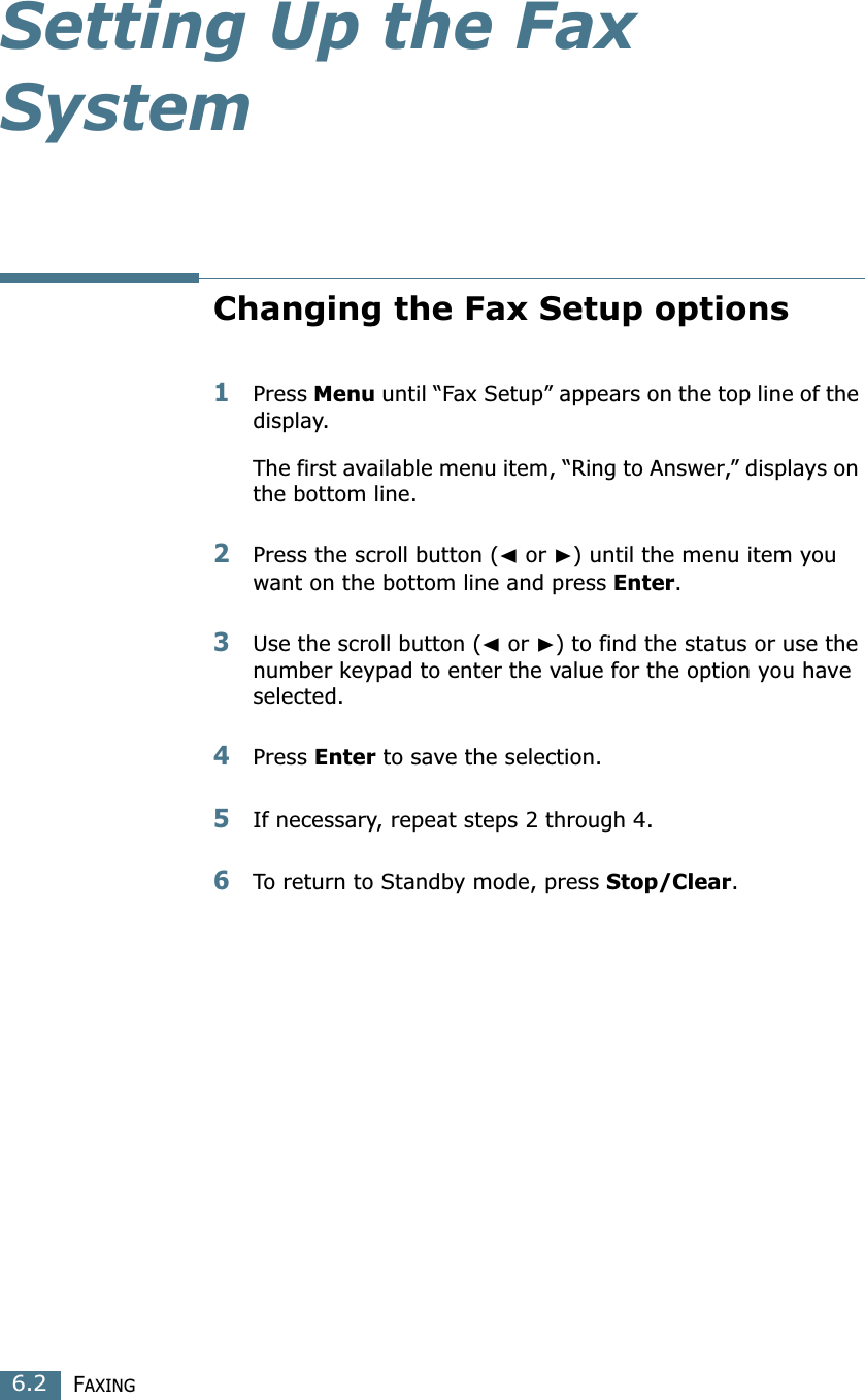 FAXING6.2Setting Up the Fax SystemChanging the Fax Setup options1Press Menu until “Fax Setup” appears on the top line of the display. The first available menu item, “Ring to Answer,” displays on the bottom line.2Press the scroll button (➛ or ❿) until the menu item you want on the bottom line and press Enter. 3Use the scroll button (➛ or ❿) to find the status or use the number keypad to enter the value for the option you have selected.4Press Enter to save the selection. 5If necessary, repeat steps 2 through 4.6To return to Standby mode, press Stop/Clear.
