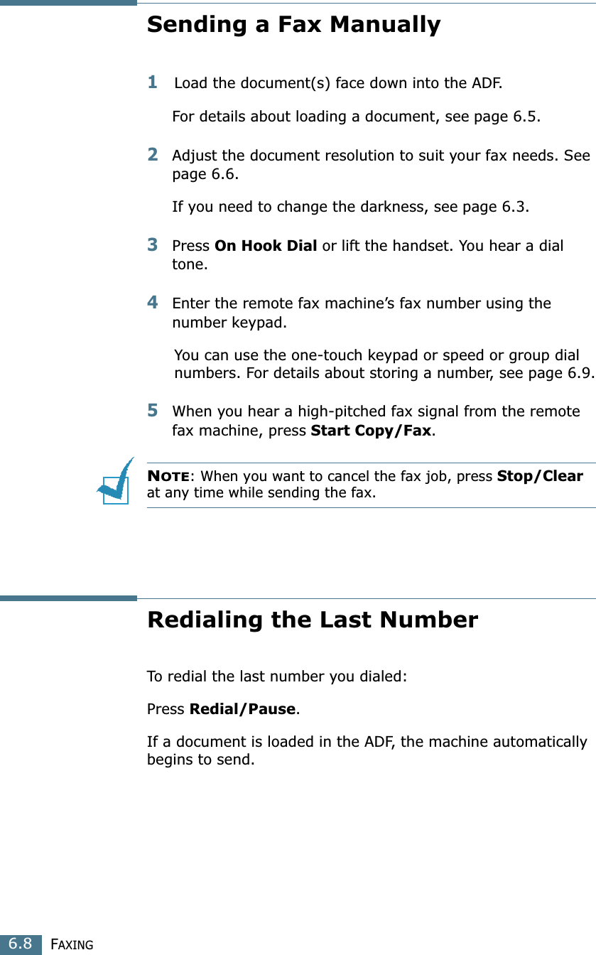 FAXING6.8Sending a Fax Manually1Load the document(s) face down into the ADF.For details about loading a document, see page 6.5.2Adjust the document resolution to suit your fax needs. See page 6.6.If you need to change the darkness, see page 6.3.3Press On Hook Dial or lift the handset. You hear a dial tone.4Enter the remote fax machine’s fax number using the number keypad.You can use the one-touch keypad or speed or group dial numbers. For details about storing a number, see page 6.9.5When you hear a high-pitched fax signal from the remote fax machine, press Start Copy/Fax.NOTE: When you want to cancel the fax job, press Stop/Clear at any time while sending the fax.Redialing the Last NumberTo redial the last number you dialed:Press Redial/Pause. If a document is loaded in the ADF, the machine automatically begins to send.