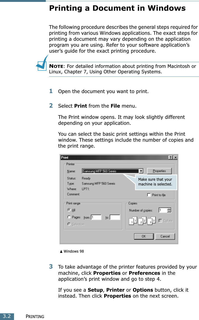 PRINTING3.2Printing a Document in WindowsThe following procedure describes the general steps required for printing from various Windows applications. The exact steps for printing a document may vary depending on the application program you are using. Refer to your software application’s user’s guide for the exact printing procedure. NOTE: For detailed information about printing from Macintosh or Linux, Chapter 7, Using Other Operating Systems.1Open the document you want to print.2Select Print from the File menu.The Print window opens. It may look slightly different depending on your application.You can select the basic print settings within the Print window. These settings include the number of copies and the print range.3To take advantage of the printer features provided by your machine, click Properties or Preferences in the application’s print window and go to step 4. If you see a Setup, Printer or Options button, click it instead. Then click Properties on the next screen.➐☎Windows 98Make sure that your machine is selected.