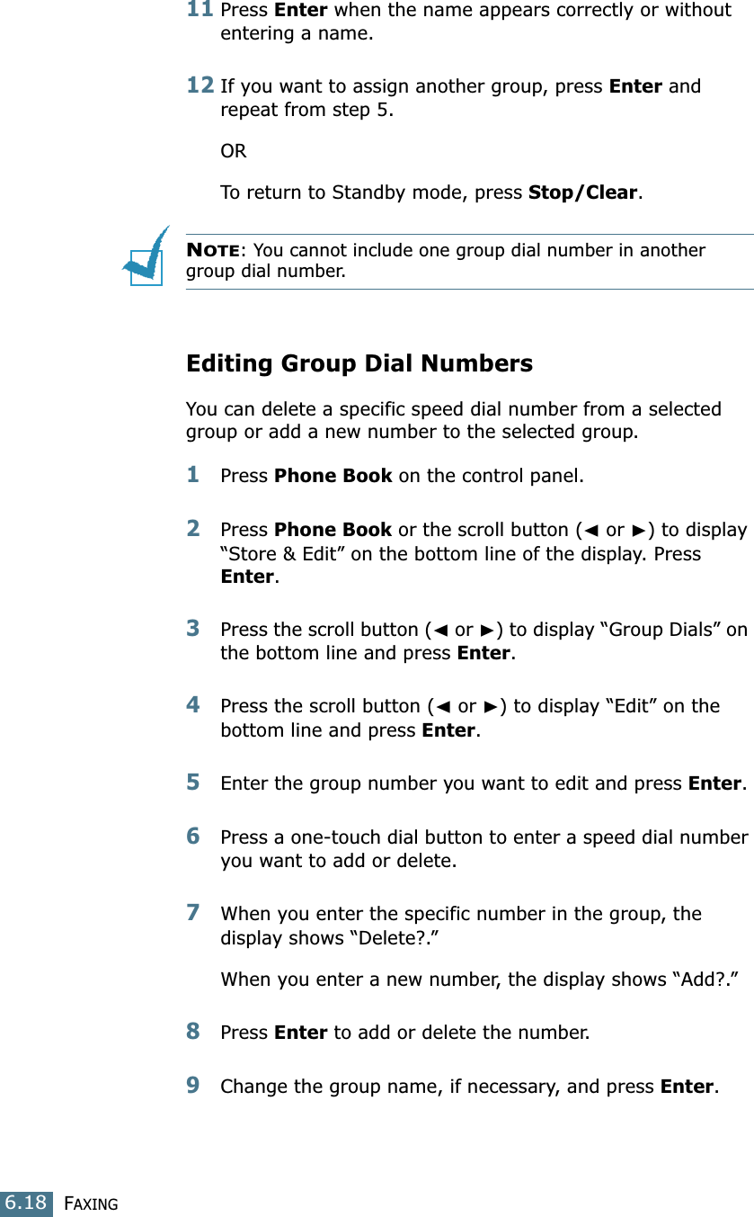 FAXING6.1811Press Enter when the name appears correctly or without entering a name.12If you want to assign another group, press Enter and repeat from step 5.ORTo return to Standby mode, press Stop/Clear.NOTE: You cannot include one group dial number in another group dial number.Editing Group Dial NumbersYou can delete a specific speed dial number from a selected group or add a new number to the selected group.1Press Phone Book on the control panel. 2Press Phone Book or the scroll button (➛ or ❿) to display “Store &amp; Edit” on the bottom line of the display. Press Enter.3Press the scroll button (➛ or ❿) to display “Group Dials” on the bottom line and press Enter.4Press the scroll button (➛ or ❿) to display “Edit” on the bottom line and press Enter.5Enter the group number you want to edit and press Enter.6Press a one-touch dial button to enter a speed dial number you want to add or delete.7When you enter the specific number in the group, the display shows “Delete?.”When you enter a new number, the display shows “Add?.”8Press Enter to add or delete the number.9Change the group name, if necessary, and press Enter.