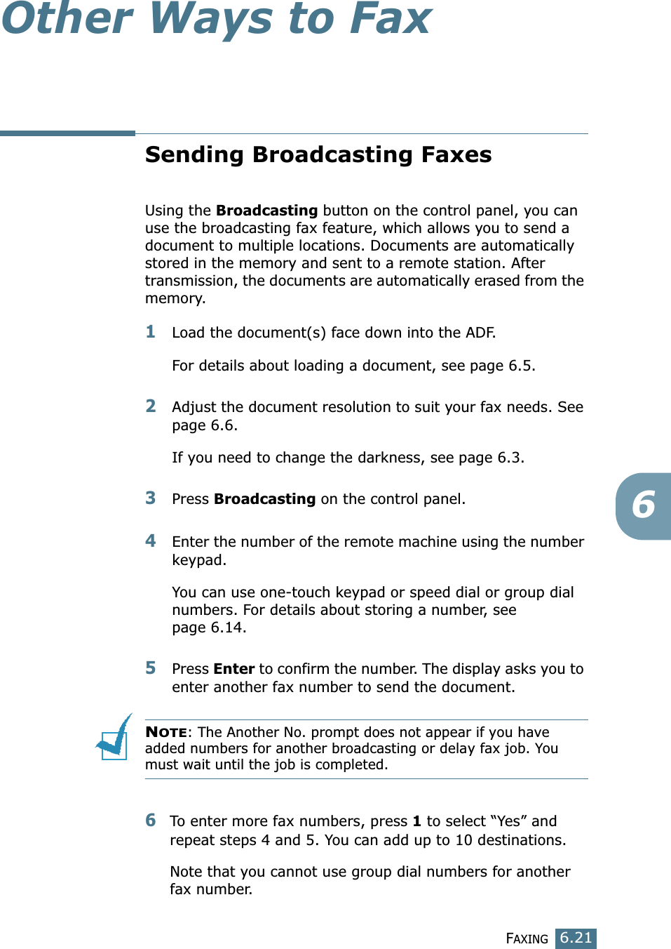 FAXING6.216Other Ways to FaxSending Broadcasting FaxesUsing the Broadcasting button on the control panel, you can use the broadcasting fax feature, which allows you to send a document to multiple locations. Documents are automatically stored in the memory and sent to a remote station. After transmission, the documents are automatically erased from the memory.1Load the document(s) face down into the ADF.For details about loading a document, see page 6.5.2Adjust the document resolution to suit your fax needs. See page 6.6.If you need to change the darkness, see page 6.3.3Press Broadcasting on the control panel.4Enter the number of the remote machine using the number keypad.You can use one-touch keypad or speed dial or group dial numbers. For details about storing a number, see page 6.14.5Press Enter to confirm the number. The display asks you to enter another fax number to send the document.NOTE: The Another No. prompt does not appear if you have added numbers for another broadcasting or delay fax job. You must wait until the job is completed.6To enter more fax numbers, press 1 to select “Yes” and repeat steps 4 and 5. You can add up to 10 destinations.Note that you cannot use group dial numbers for another fax number.