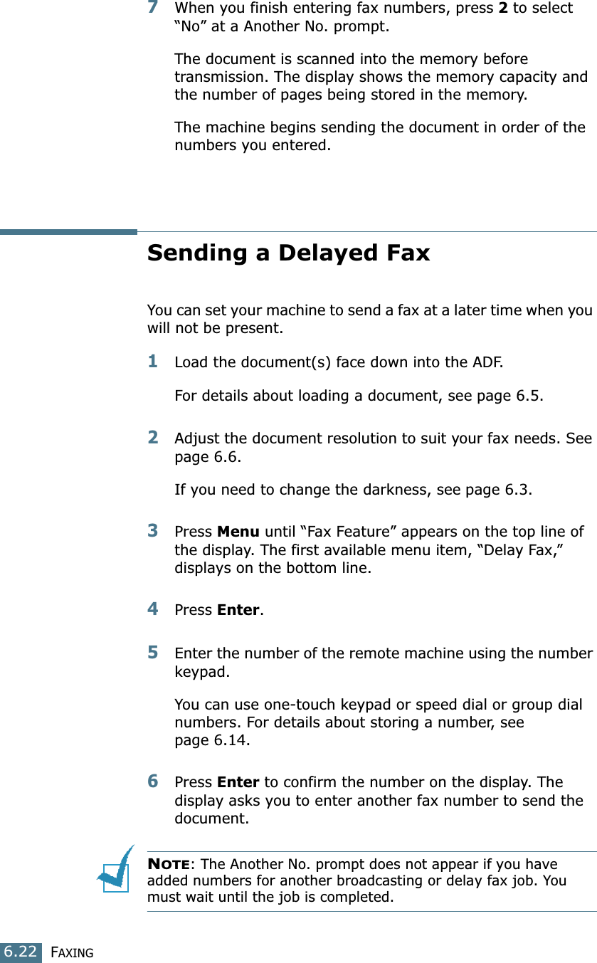 FAXING6.227When you finish entering fax numbers, press 2 to select “No” at a Another No. prompt.The document is scanned into the memory before transmission. The display shows the memory capacity and the number of pages being stored in the memory.The machine begins sending the document in order of the numbers you entered.Sending a Delayed FaxYou can set your machine to send a fax at a later time when you will not be present. 1Load the document(s) face down into the ADF.For details about loading a document, see page 6.5.2Adjust the document resolution to suit your fax needs. See page 6.6.If you need to change the darkness, see page 6.3.3Press Menu until “Fax Feature” appears on the top line of the display. The first available menu item, “Delay Fax,” displays on the bottom line.4Press Enter.5Enter the number of the remote machine using the number keypad.You can use one-touch keypad or speed dial or group dial numbers. For details about storing a number, see page 6.14.6Press Enter to confirm the number on the display. The display asks you to enter another fax number to send the document.NOTE: The Another No. prompt does not appear if you have added numbers for another broadcasting or delay fax job. You must wait until the job is completed.