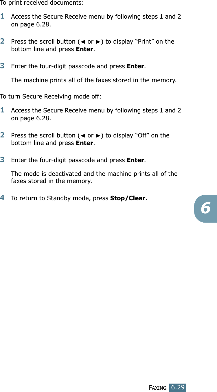 FAXING6.296To print received documents:1Access the Secure Receive menu by following steps 1 and 2 on page 6.28.2Press the scroll button (➛ or ❿) to display “Print” on the bottom line and press Enter.3Enter the four-digit passcode and press Enter. The machine prints all of the faxes stored in the memory. To turn Secure Receiving mode off:1Access the Secure Receive menu by following steps 1 and 2 on page 6.28.2Press the scroll button (➛ or ❿) to display “Off” on the bottom line and press Enter.3Enter the four-digit passcode and press Enter.The mode is deactivated and the machine prints all of the faxes stored in the memory.4To return to Standby mode, press Stop/Clear.