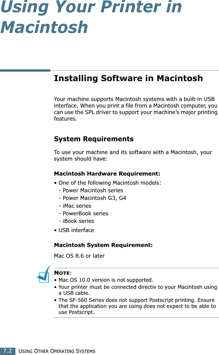 USING OTHER OPERATING SYSTEMS7.2Using Your Printer in MacintoshInstalling Software in MacintoshYour machine supports Macintosh systems with a built-in USB interface. When you print a file from a Macintosh computer, you can use the SPL driver to support your machine’s major printing features. System RequirementsTo use your machine and its software with a Macintosh, your system should have:Macintosh Hardware Requirement:• One of the following Macintosh models:- Power Macintosh series- Power Macintosh G3, G4- iMac series- PowerBook series- iBook series• USB interface Macintosh System Requirement:Mac OS 8.6 or laterNOTE: • Mac OS 10.0 version is not supported.• Your printer must be connected directiv to your Macintosh using a USB cable.• The SF-560 Series does not support Postscript printing. Ensure that the application you are using does not expect to be able to use Postscript.