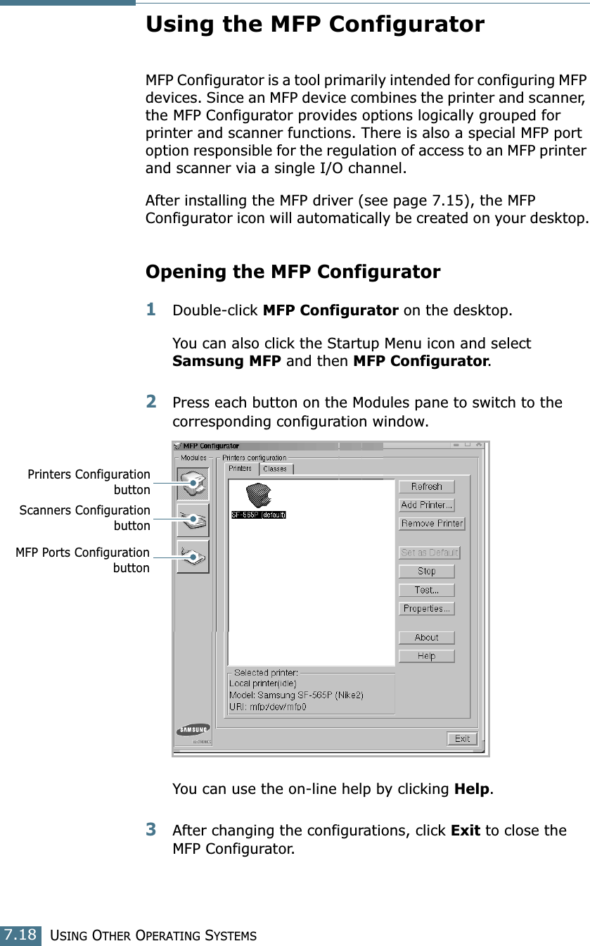 USING OTHER OPERATING SYSTEMS7.18Using the MFP ConfiguratorMFP Configurator is a tool primarily intended for configuring MFP devices. Since an MFP device combines the printer and scanner, the MFP Configurator provides options logically grouped for printer and scanner functions. There is also a special MFP port option responsible for the regulation of access to an MFP printer and scanner via a single I/O channel.After installing the MFP driver (see page 7.15), the MFP Configurator icon will automatically be created on your desktop.Opening the MFP Configurator1Double-click MFP Configurator on the desktop.You can also click the Startup Menu icon and select Samsung MFP and then MFP Configurator.2Press each button on the Modules pane to switch to the corresponding configuration window.You can use the on-line help by clicking Help.3After changing the configurations, click Exit to close the MFP Configurator.Printers ConfigurationbuttonScanners ConfigurationbuttonMFP Ports Configurationbutton