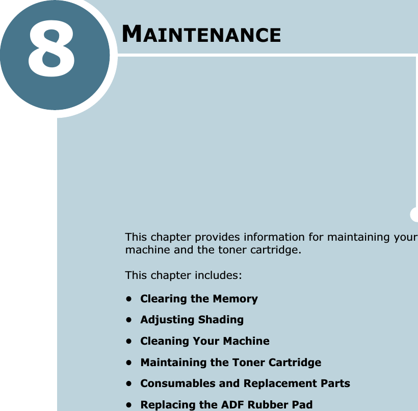 8MAINTENANCEThis chapter provides information for maintaining your machine and the toner cartridge.This chapter includes:• Clearing the Memory• Adjusting Shading• Cleaning Your Machine• Maintaining the Toner Cartridge• Consumables and Replacement Parts• Replacing the ADF Rubber Pad